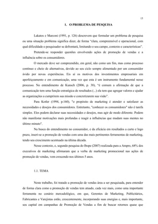 15

                                 1. O PROBLEMA DE PESQUISA


         Lakatos e Marconi (1991, p. 126) descrevem que formular um problema de pesquisa
ou uma situação problema significa dizer, de forma “clara, compreensível e operacional, com
qual dificuldade o pesquisador se defrontará, limitando o seu campo, contexto e características”.
         Pretende-se responder questões envolvendo ações de promoção de vendas e a
influência sobre os consumidores.
         O mercado deve ser compreendido, em geral, não como um fim, mas como processo
contínuo e cheio de alternativas, devido ao seu ciclo sempre alimentado por um consumidor
ávido por novas experiências. Eis aí os motivos dos investimentos empresariais em
aperfeiçoamento e em comunicação, uma vez que esta é um instrumento fundamental nesse
processo. No entendimento de Kunsch (2006, p. 38), “é comum a afirmação de que a
comunicação tem uma função estratégica de resultados (...) ela tem que agregar valores e ajudar
as organizações a cumprirem sua missão e concretizarem sua visão”.
         Para Kotler (1994, p.160), "o propósito de marketing é atender e satisfazer as
necessidades e desejos dos consumidores. Entretanto, "conhecer os consumidores" não é tarefa
simples. Eles podem declarar suas necessidades e desejos, mas agir de modo diferente. Podem
não manifestar motivações mais profundas e reagir a influências que mudam suas mentes no
último minuto".
         Na busca do entendimento no consumidor, e da eficácia em resultados a curto e logo
prazo, inseri-se a promoção de vendas com uma das mais pertinentes ferramentas de marketing,
tendo seu crescimento acentuado na última década.
         Nesse contexto, e, segundo pesquisa do Ibope (2007) realizada para a Ampro, 68% dos
executivos de marketing afirmaram que a verba de marketing promocional nas ações de
promoção de vendas, vem crescendo nos últimos 5 anos.



         1.1. TEMA


         Neste trabalho, foi tratado a promoção de vendas área a ser pesquisada, para entender
de forma clara como a promoção de vendas tem atuado, cada vez mais, como uma importante
ferramenta no cenário mercadológico, em que, Gerentes de Marketing, Publicitários,
Fabricantes e Varejistas estão, crescentemente, incorporando suas energias e, mais importante,
seu capital em campanhas de Promoção de Vendas a fim de buscar retornos quase que
 