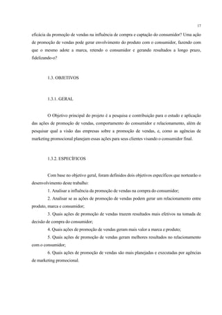 17

eficácia da promoção de vendas na influência de compra e captação do consumidor? Uma ação
de promoção de vendas pode gerar envolvimento do produto com o consumidor, fazendo com
que o mesmo adote a marca, retendo o consumidor e gerando resultados a longo prazo,
fidelizando-o?



        1.3. OBJETIVOS



        1.3.1. GERAL


        O Objetivo principal do projeto é a pesquisa e contribuição para o estudo e aplicação
das ações de promoção de vendas, comportamento do consumidor e relacionamento, além de
pesquisar qual a visão das empresas sobre a promoção de vendas, e, como as agências de
marketing promocional planejam essas ações para seus clientes visando o consumidor final.



        1.3.2. ESPECÍFICOS


        Com base no objetivo geral, foram definidos dois objetivos específicos que nortearão o
desenvolvimento deste trabalho:
        1. Analisar a influência da promoção de vendas na compra do consumidor;
        2. Analisar se as ações de promoção de vendas podem gerar um relacionamento entre
produto, marca e consumidor;
        3. Quais ações de promoção de vendas trazem resultados mais efetivos na tomada de
decisão de compra do consumidor;
        4. Quais ações de promoção de vendas geram mais valor a marca e produto;
        5. Quais ações de promoção de vendas geram melhores resultados no relacionamento
com o consumidor;
        6. Quais ações de promoção de vendas são mais planejadas e executadas por agências
de marketing promocional.
 