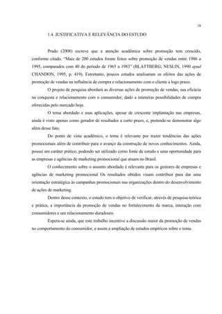 18

         1.4. JUSTIFICATIVA E RELEVÂNCIA DO ESTUDO


         Prado (2008) escreve que a atenção acadêmica sobre promoção tem crescido,
conforme citado. “Mais de 200 estudos foram feitos sobre promoção de vendas entre 1986 a
1995, comparados com 40 do período de 1965 a 1983” (BLATTBERG; NESLIN, 1990 apud
CHANDON, 1995, p. 419). Entretanto, poucos estudos analisaram os efeitos das ações de
promoção de vendas na influência de compra e relacionamento com o cliente a logo prazo.
         O projeto de pesquisa abordará as diversas ações de promoção de vendas, sua eficácia
na conquista e relacionamento com o consumidor, dado a inúmeras possibilidades de compra
oferecidas pelo mercado hoje.
         O tema abordado e suas aplicações, apesar de crescente implantação nas empresas,
ainda é visto apenas como gerador de resultados a curto prazo, e, pretende-se demonstrar algo
além desse fato.
         Do ponto de vista acadêmico, o tema é relevante por trazer tendências das ações
promocionais além de contribuir para o avanço da construção de novos conhecimentos. Ainda,
possui um caráter prático, podendo ser utilizado como fonte de estudo e uma oportunidade para
as empresas e agências de marketing promocional que atuam no Brasil.
         O conhecimento sobre o assunto abordado é relevante para os gestores de empresas e
agências de marketing promocional Os resultados obtidos visam contribuir para dar uma
orientação estratégica às campanhas promocionais nas organizações dentro do desenvolvimento
de ações de marketing.
         Dentro desse contexto, o estudo tem o objetivo de verificar, através de pesquisa teórica
e prática, a importância da promoção de vendas no fortalecimento da marca, interação com
consumidores e um relacionamento duradouro.
         Espera-se ainda, que este trabalho incentive a discussão maior da promoção de vendas
no comportamento do consumidor, e assim a ampliação de estudos empíricos sobre o tema.
 