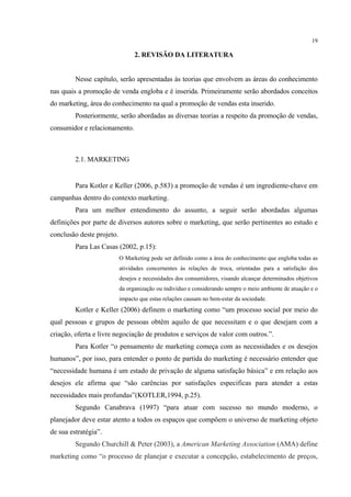 19

                                 2. REVISÃO DA LITERATURA


         Nesse capítulo, serão apresentadas às teorias que envolvem as áreas do conhecimento
nas quais a promoção de venda engloba e é inserida. Primeiramente serão abordados conceitos
do marketing, área do conhecimento na qual a promoção de vendas esta inserido.
         Posteriormente, serão abordadas as diversas teorias a respeito da promoção de vendas,
consumidor e relacionamento.



         2.1. MARKETING


         Para Kotler e Keller (2006, p.583) a promoção de vendas é um ingrediente-chave em
campanhas dentro do contexto marketing.
         Para um melhor entendimento do assunto, a seguir serão abordadas algumas
definições por parte de diversos autores sobre o marketing, que serão pertinentes ao estudo e
conclusão deste projeto.
         Para Las Casas (2002, p.15):
                           O Marketing pode ser definido como a área do conhecimento que engloba todas as
                           atividades concernentes às relações de troca, orientadas para a satisfação dos
                           desejos e necessidades dos consumidores, visando alcançar determinados objetivos
                           da organização ou indivíduo e considerando sempre o meio ambiente de atuação e o
                           impacto que estas relações causam no bem-estar da sociedade.
         Kotler e Keller (2006) definem o marketing como “um processo social por meio do
qual pessoas e grupos de pessoas obtêm aquilo de que necessitam e o que desejam com a
criação, oferta e livre negociação de produtos e serviços de valor com outros.”.
         Para Kotler “o pensamento de marketing começa com as necessidades e os desejos
humanos”, por isso, para entender o ponto de partida do marketing é necessário entender que
“necessidade humana é um estado de privação de alguma satisfação básica” e em relação aos
desejos ele afirma que “são carências por satisfações especificas para atender a estas
necessidades mais profundas”(KOTLER,1994, p.25).
         Segundo Canabrava (1997) “para atuar com sucesso no mundo moderno, o
planejador deve estar atento a todos os espaços que compõem o universo de marketing objeto
de sua estratégia”.
         Segundo Churchill & Peter (2003), a American Marketing Association (AMA) define
marketing como “o processo de planejar e executar a concepção, estabelecimento de preços,
 