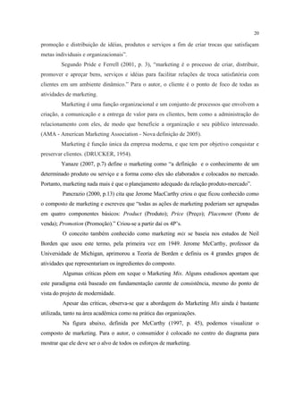 20

promoção e distribuição de idéias, produtos e serviços a fim de criar trocas que satisfaçam
metas individuais e organizacionais”.
         Segundo Pride e Ferrell (2001, p. 3), “marketing é o processo de criar, distribuir,
promover e apreçar bens, serviços e idéias para facilitar relações de troca satisfatória com
clientes em um ambiente dinâmico.” Para o autor, o cliente é o ponto de foco de todas as
atividades de marketing.
         Marketing é uma função organizacional e um conjunto de processos que envolvem a
criação, a comunicação e a entrega de valor para os clientes, bem como a administração do
relacionamento com eles, de modo que beneficie a organização e seu público interessado.
(AMA - American Marketing Association - Nova definição de 2005).
         Marketing é função única da empresa moderna, e que tem por objetivo conquistar e
preservar clientes. (DRUCKER, 1954).
         Yanaze (2007, p.7) define o marketing como “a definição e o conhecimento de um
determinado produto ou serviço e a forma como eles são elaborados e colocados no mercado.
Portanto, marketing nada mais é que o planejamento adequado da relação produto-mercado”.
         Pancrazio (2000, p.13) cita que Jerome MacCarthy criou o que ficou conhecido como
o composto de marketing e escreveu que “todas as ações de marketing poderiam ser agrupadas
em quatro componentes básicos: Product (Produto); Price (Preço); Placement (Ponto de
venda); Promotion (Promoção).” Criou-se a partir daí os 4P’s.
         O conceito também conhecido como marketing mix se baseia nos estudos de Neil
Borden que usou este termo, pela primeira vez em 1949. Jerome McCarthy, professor da
Universidade de Michigan, aprimorou a Teoria de Borden e definiu os 4 grandes grupos de
atividades que representariam os ingredientes do composto.
         Algumas críticas põem em xeque o Marketing Mix. Alguns estudiosos apontam que
este paradigma está baseado em fundamentação carente de consistência, mesmo do ponto de
vista do projeto de modernidade.
         Apesar das críticas, observa-se que a abordagem do Marketing Mix ainda é bastante
utilizada, tanto na área acadêmica como na prática das organizações.
         Na figura abaixo, definida por McCarthy (1997, p. 45), podemos visualizar o
composto de marketing. Para o autor, o consumidor é colocado no centro do diagrama para
mostrar que ele deve ser o alvo de todos os esforços de marketing.
 