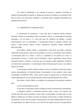 24

         Um canal de distribuição é um conjunto de pessoas e empresas envolvidas na
trajetória da propriedade do produto, à medida que ela passa do produtor ao consumidor final.
Para os autores, um canal inclui o produtor, o consumidor final e qualquer intermediário que
participe desse processo.



         2.1.1 MARKETING E COMUNICAÇÃO


         A comunicação de marketing é o meio pelo qual as empresas buscam informar,
persuadir e lembrar os consumidores sobre os produtos e marcas. A comunicação de marketing
representa a voz da marca e é o meio pelo qual ela estabelece um diálogo e constrói
relacionamentos com os consumidores. A comunicação permite às empresas conectar suas
marcas a outras pessoas, lugares, eventos, experiências, sensações, objetos. (KOTLER;
KELLER, 2006).
         Para Schultz e Barnes (2001), a comunicação é tudo aquilo que ajuda a transmitir
significado de uma pessoa à outra ou de um produto ou serviço ao consumidor. Dessa maneira,
a comunicação pode ser a forma, o valor ou a qualidade de um produto ou serviço. A
comunicação da marca é o pacote total de benefícios, valores, ingredientes, formas físicas,
mensagens formais e informais, e tudo mais que, em conjunto, confira significado e benefício
ao cliente atual ou prospectivo. A comunicação é toda a forma pela qual a marca e sua essência
toquem este cliente.
         A comunicação constrói, sustenta, mantém e renova os sistemas de valores das marcas,
através, principalmente, do desenvolvimento da percepção de seus próprios valores pelos
consumidores (SAMPAIO, 2002). Assim, mesmo marcas de grande força no mercado estão
sempre dependendo do uso da comunicação para reafirmar permanentemente seus valores.
         Para Kotler e Keller (2006), as atividades de comunicação de marketing contribuem
para:
         a) Criar conscientização de marca;
         b) Vincular as associações corretas à imagem da marca na memória dos consumidores;
         c) Despertar opiniões e sentimentos positivos sobre a marca, e/ou facilitar uma
conexão mais forte entre consumidor e marca. Mas as comunicações se tornam cada vez mais
difíceis à medida que um número crescente de empresas buscam atrair a atenção dividida dos
consumidores. Assim, uma nova prática comunicacional vem sendo implementada com sucesso
nas organizações nos últimos 20 anos e tem sido foco de estudos por parte de pesquisadores,
 