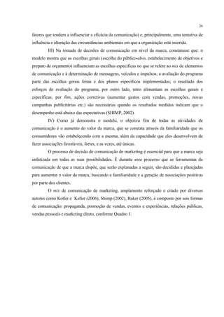 26

fatores que tendem a influenciar a eficácia da comunicação) e, principalmente, uma tentativa de
influência e alteração das circunstâncias ambientais em que a organização está inserida.
         III) Na tomada de decisões de comunicação em nível da marca, constatasse que: o
modelo mostra que as escolhas gerais (escolha do público-alvo, estabelecimento de objetivos e
preparo de orçamento) influenciam as escolhas específicas no que se refere ao mix de elementos
de comunicação e à determinação de mensagens, veículos e impulsos; a avaliação do programa
parte das escolhas gerais feitas e dos planos específicos implementados; o resultado dos
esforços de avaliação do programa, por outro lado, retro alimentam as escolhas gerais e
específicas; por fim, ações corretivas (aumentar gastos com vendas, promoções, novas
campanhas publicitárias etc.) são necessárias quando os resultados medidos indicam que o
desempenho está abaixo das expectativas (SHIMP, 2002).
         IV) Como já demonstra o modelo, o objetivo fim de todas as atividades de
comunicação é o aumento do valor da marca, que se constata através da familiaridade que os
consumidores vão estabelecendo com a mesma, além da capacidade que eles desenvolvem de
fazer associações favoráveis, fortes, e as vezes, até únicas.
         O processo de decisão de comunicação de marketing é essencial para que a marca seja
enfatizada em todas as suas possibilidades. É durante esse processo que as ferramentas de
comunicação de que a marca dispõe, que serão explanadas a seguir, são decididas e planejadas
para aumentar o valor da marca, buscando a familiaridade e a geração de associações positivas
por parte dos clientes.
         O mix de comunicação de marketing, amplamente reforçado e citado por diversos
autores como Kotler e Keller (2006), Shimp (2002), Baker (2005), é composto por seis formas
de comunicação: propaganda, promoção de vendas, eventos e experiências, relações públicas,
vendas pessoais e marketing direto, conforme Quadro 1.
 