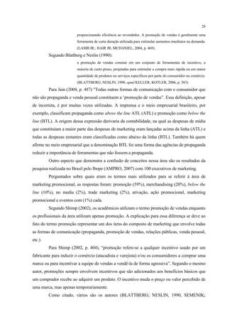 28

                        proporcionando eficiência ao revendedor. A promoção de vendas é geralmente uma
                        ferramenta de curta duração utilizada para estimular aumentos imediatos na demanda.
                        (LAMB JR.; HAIR JR; MCDANIEL, 2004, p. 469).
         Segundo Blattberg e Neslin (1990):
                        a promoção de vendas consiste em um conjunto de ferramentas de incentivo, a
                        maioria de curto prazo, projetadas para estimular a compra mais rápida ou em maior
                        quantidade de produtos ou serviços específicos por parte do consumidor ou comércio.
                        (BLATTBERG; NESLIN, 1990, apud KELLER; KOTLER, 2006, p. 583).
         Para Jain (2004, p. 487) "Todas outras formas de comunicação com o consumidor que
não são propaganda e venda pessoal constituem a ‘promoção de vendas”. Essa definição, apesar
de incorreta, é por muitas vezes utilizadas. A imprensa e o meio empresarial brasileiro, por
exemplo, classificam propaganda como above the line ATL (ATL) e promoção como below the
line (BTL). A origem dessa expressão derivaria da contabilidade, na qual as despesas de mídia
que constituíam a maior parte das despesas de marketing eram lançadas acima da linha (ATL) e
todas as despesas restantes eram classificadas como abaixo da linha (BTL). Também há quem
afirme no meio empresarial que a denominação BTL foi uma forma das agências de propaganda
reduzir a importância de ferramentas que não fossem a propaganda.
         Outro aspecto que demonstra a confusão de conceitos nessa área são os resultados da
pesquisa realizada no Brasil pelo Ibope (AMPRO, 2007) com 100 executivos de marketing.
         Perguntados sobre quais eram os termos mais utilizados para se referir à área de
marketing promocional, as respostas foram: promoção (59%), merchandising (20%), below the
line (10%), no media (2%), trade marketing (2%), ativação, ação promocional, marketing
promocional e eventos com (1%) cada.
         Segundo Shimp (2002), os acadêmicos utilizam o termo promoção de vendas enquanto
os profissionais da área utilizam apenas promoção. A explicação para essa diferença se deve ao
fato do termo promoção representar um dos itens do composto de marketing que envolve todas
as formas de comunicação (propaganda, promoção de vendas, relações públicas, venda pessoal,
etc.).
         Para Shimp (2002, p. 404), “promoção refere-se a qualquer incentivo usado por um
fabricante para induzir o comércio (atacadista e varejista) e/ou os consumidores a comprar uma
marca ou para incentivar a equipe de vendas a vendê-la de forma agressiva”. Segundo o mesmo
autor, promoções sempre envolvem incentivos que são adicionados aos benefícios básicos que
um comprador recebe ao adquirir um produto. O incentivo muda o preço ou valor percebido de
uma marca, mas apenas temporariamente.
         Como citado, vários são os autores (BLATTBERG; NESLIN, 1990, SEMENIK;
 