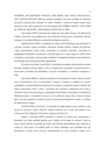29

BAMOSSY, 1995, BOWMAN; THEROUX, 2000, SHIMP, 2002, COSTA; CRESCITELLI,
2003, KOTLER; KELLER, 2006) que definem promoção como uma atividade de marketing
que provê incentivos para estimular as vendas. Também é comum os autores citarem esses
incentivos como sendo, geralmente, de curta duração (BLATTBERG; NESLIN, 1990, LAMB
JR.; HAIR JR.; MCDANIEL, 2004, OGDEN; CRESCITELLI, 2007).
         Para Yanaze (2007) a promoção de vendas deve não apenas buscar e ter objetivos de
vendas a curto prazo, mas também gerar valor suficiente da marca para o consumidor, fazendo
com que ele seja arauto defensor e consumidor da empresa e produto.
         Segundo Kotler (2005), a promoção de vendas inclui ferramentas para promoção de
consumo: amostras, cupons, reembolso, descontos, brindes, prêmios, displays de ponto-de-
venda, demonstrações, dentre outras; promoções de comércio: descontos, concessões de
propaganda, bonificações de exposição e amostras grátis etc.; e para equipe de vendas: feiras
comerciais e convenções, concursos para vendedores e propaganda dirigida. Essas ferramentas
são utilizadas pela maioria das grandes organizações.
         De acordo com Pride e Ferrel (2001), as escolhas dos métodos de promoção de vendas
precisam considerar diversos fatores, como as características do produto e do mercado-alvo, o
modo como os produtos são distribuídos, o tipo de revendedores e o ambiente competitivo e
legal.
         Para Kotler (2005), os objetivos específicos da promoção de vendas variam de acordo
com o mercado-alvo. Para os consumidores, incluem o incentivo a compras em maiores
quantidades, a experimentação do produto por não usuários e a atração de usuários instáveis das
marcas concorrentes. Para o varejo: a persuasão dos varejistas a adquirirem novos itens e
manterem maiores níveis de estoque, a equiparação de promoções concorrentes, a construção da
fidelidade à marca e a conquista de acesso a novos pontos de varejo. Para a força de vendas:
apoio a um novo produto ou modelo, incentivo a uma maior prospecção de vendas e o estímulo
de vendas fora de estação.
         Ferracciù (2002, p.9) diz que “A promoção de vendas define-se por si própria: é uma
técnica de promover vendas. Promover implica fomentar, ser a causa, dar impulso, fazer
avanças, provocar, diligenciar, desenvolver, originar, favorecer etc.”.
         Ogden e Crescitelli (2007) expandem o conceito ao afirmar que recentemente a
promoção vem sendo utilizada também com o objetivo de divulgar ou reforçar o valor da
marca: Muito embora a promoção de vendas seja utilizada principalmente para aumentar as
vendas no curto prazo, ela também pode ter outras finalidades cuja prioridade não seja
diretamente a venda, como provocar experimentação de novos produtos, atingir novos
 