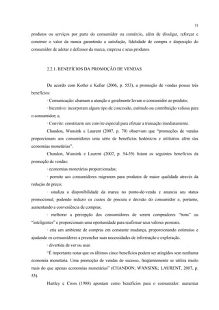 31

produtos ou serviços por parte do consumidor ou comércio, além de divulgar, reforçar e
construir o valor da marca garantindo a satisfação, fidelidade de compra e disposição do
consumidor de adotar e defensor da marca, empresa e seus produtos.



         2.2.1. BENEFÍCIOS DA PROMOÇÃO DE VENDAS


         De acordo com Kotler e Keller (2006, p. 553), a promoção de vendas possui três
benefícios:
         · Comunicação: chamam a atenção e geralmente levam o consumidor ao produto;
         · Incentivo: incorporam algum tipo de concessão, estímulo ou contribuição valiosa para
o consumidor; e,
         · Convite: constituem um convite especial para efetuar a transação imediatamente.
         Chandon, Wansink e Laurent (2007, p. 70) observam que “promoções de vendas
proporcionam aos consumidores uma série de benefícios hedônicos e utilitários além das
economias monetárias”.
         Chandon, Wansink e Laurent (2007, p. 54-55) listam os seguintes benefícios da
promoção de vendas:
         · economias monetárias proporcionadas;
         · permite aos consumidores migrarem para produtos de maior qualidade através da
redução de preço;
         · sinaliza a disponibilidade da marca no ponto-de-venda e anuncia seu status
promocional, podendo reduzir os custos de procura e decisão do consumidor e, portanto,
aumentando a conveniência de compras;
         · melhorar a percepção dos consumidores de serem compradores “bons” ou
“inteligentes” e proporcionam uma oportunidade para reafirmar seus valores pessoais.
         · cria um ambiente de compras em constante mudança, proporcionando estímulos e
ajudando os consumidores a preencher suas necessidades de informação e exploração.
         · divertida de ver ou usar.
         “É importante notar que os últimos cinco benefícios podem ser atingidos sem nenhuma
economia monetária. Uma promoção de vendas de sucesso, freqüentemente se utiliza muito
mais do que apenas economias monetárias” (CHANDON; WANSINK; LAURENT, 2007, p.
55).
         Hartley e Cross (1988) apontam como benefícios para o consumidor: aumentar
 