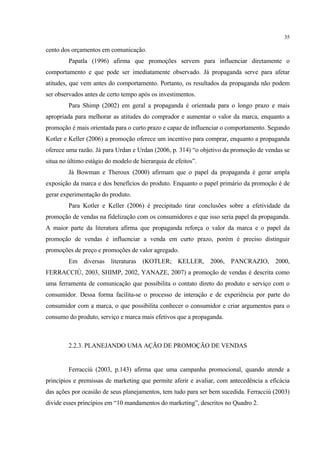 35

cento dos orçamentos em comunicação.
         Papatla (1996) afirma que promoções servem para influenciar diretamente o
comportamento e que pode ser imediatamente observado. Já propaganda serve para afetar
atitudes, que vem antes do comportamento. Portanto, os resultados da propaganda não podem
ser observados antes de certo tempo após os investimentos.
         Para Shimp (2002) em geral a propaganda é orientada para o longo prazo e mais
apropriada para melhorar as atitudes do comprador e aumentar o valor da marca, enquanto a
promoção é mais orientada para o curto prazo e capaz de influenciar o comportamento. Segundo
Kotler e Keller (2006) a promoção oferece um incentivo para comprar, enquanto a propaganda
oferece uma razão. Já para Urdan e Urdan (2006, p. 314) “o objetivo da promoção de vendas se
situa no último estágio do modelo de hierarquia de efeitos”.
         Já Bowman e Theroux (2000) afirmam que o papel da propaganda é gerar ampla
exposição da marca e dos benefícios do produto. Enquanto o papel primário da promoção é de
gerar experimentação do produto.
         Para Kotler e Keller (2006) é precipitado tirar conclusões sobre a efetividade da
promoção de vendas na fidelização com os consumidores e que isso seria papel da propaganda.
A maior parte da literatura afirma que propaganda reforça o valor da marca e o papel da
promoção de vendas é influenciar a venda em curto prazo, porém é preciso distinguir
promoções de preço e promoções de valor agregado.
         Em diversas literaturas (KOTLER; KELLER, 2006, PANCRAZIO, 2000,
FERRACCIÙ, 2003, SHIMP, 2002, YANAZE, 2007) a promoção de vendas é descrita como
uma ferramenta de comunicação que possibilita o contato direto do produto e serviço com o
consumidor. Dessa forma facilita-se o processo de interação e de experiência por parte do
consumidor com a marca, o que possibilita conhecer o consumidor e criar argumentos para o
consumo do produto, serviço e marca mais efetivos que a propaganda.



         2.2.3. PLANEJANDO UMA AÇÃO DE PROMOÇÃO DE VENDAS


         Ferracciù (2003, p.143) afirma que uma campanha promocional, quando atende a
princípios e premissas de marketing que permite aferir e avaliar, com antecedência a eficácia
das ações por ocasião de seus planejamentos, tem tudo para ser bem sucedida. Ferracciù (2003)
divide esses princípios em “10 mandamentos do marketing”, descritos no Quadro 2.
 