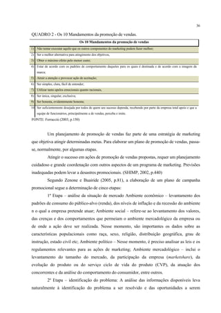 36

QUADRO 2 - Os 10 Mandamentos da promoção de vendas.
                                     Os 10 Mandamentos da promoção de vendas
1) Não tentar executar aquilo que os outros componentes do marketing podem fazer melhor;
2) Ser a melhor alternativa para atingimento dos objetivos,
3) Obter o máximo efeito pelo menor custo;
4) Estar de acordo com os padrões de comportamento daqueles para os quais é destinada e de acordo com a imagem da
    marca;
5) Atrair a atenção e provocar ação de aceitação;
6) Ser simples, clara, fácil de entender;
7) Utilizar tanto apelos emocionais quanto racionais,
8) Ser única, singular, exclusiva;
9) Ser honesta, evidentemente honesta;
10) Ser suficientemente desejada por todos de quem seu sucesso dependa, recebendo por parte da empresa total apoio e que a
    equipe de funcionários, principalmente a de vendas, perceba e imite.
FONTE: Ferracciù (2003, p.150)


             Um planejamento de promoção de vendas faz parte de uma estratégia de marketing
que objetiva atingir determinadas metas. Para elaborar um plano de promoção de vendas, passa-
se, normalmente, por algumas etapas.
             Atingir o sucesso em ações de promoção de vendas propostas, requer um planejamento
cuidadoso e grande coordenação com outros aspectos de um programa de marketing. Previsões
inadequadas podem levar a desastres promocionais. (SHIMP, 2002, p.440)
             Segundo Zenone e Buairide (2005, p.81), a elaboração de um plano de campanha
promocional segue a determinação de cinco etapas:
             1º Etapa – análise da situação de mercado Ambiente econômico – levantamento dos
padrões de consumo do público-alvo (renda), dos níveis de inflação e da recessão do ambiente
n o qual a empresa pretende atuar; Ambiente social – refere-se ao levantamento dos valores,
das crenças e dos comportamentos que permeiam o ambiente mercadológico da empresa ou
de onde a ação deve ser realizada. Nesse momento, são importantes os dados sobre as
características populacionais como raça, sexo, religião, distribuição geográfica, grau de
instrução, estado civil etc; Ambiente político – Nesse momento, é preciso analisar as leis e os
regulamentos relevantes para as ações de marketing; Ambiente mercadológico – inclui o
levantamento do tamanho do mercado, da participação da empresa (marketshare), da
evolução do produto ou do serviço ciclo de vida do produto (CVP), da atuação dos
concorrentes e da análise do comportamento do consumidor, entre outros.
             2º Etapa – identificação do problema: A análise das informações disponíveis leva
naturalmente à identificação do problema a ser resolvido e das oportunidades a serem
 