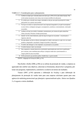 38

TABELA 2 - Considerações para o planejamento.
          1.   Lembrar-se sempre que o mercado jamais será maior que os 300 cm3 de cada cérebro humano. Não
               se deve pensar nas pessoas como massa, mas na massa encefálica de cada pessoa
          2.   É o cérebro que, ao decidir uma compra, estimulado ou não por uma ação de promoção de vendas,
               pode preferir seu e preterir outro produto
          3.   É ele que vai avaliar se a ação promocional é uma imposição desagradável, um apelo inconseqüente,
               ou uma criativa e inteligente mensagem a recompensá-lo, econômica e emocionalmente, valorizando
               seu produto.
          4.   Lembrar-se de que esse cérebro é martelado, constantemente, por centenas de apelos dando-lhes
               ofertas, descontos, Premium e brindes promocionais.
          5.   Quando você dá, inadvertidamente, pode tirar algo da imagem do seu produto – em promoções é
               imperioso saber dar.
          6.   De nada adianta você dar ou oferecer, preocupado em vender a curto prazo se a ação vier a ser contra
               produtiva, desgastando e maculando a imagem do produto a longo prazo.
          7.   O cérebro sabe distinguir se está comprando a sua promoção ou seu produto.
          8.   O cérebro humano é todo o seu mercado.
          9.   Para conquistá-lo, somente desenvolva as promoções equacionadas para serem não só gratificantes
               por si mesmas, como contribuam para reforçar e enriquecer ainda mais o posicionamento e a
               imagem global da marca do produto.
          10. Dê-lhe promoções que permitam ganhar a batalha hoje e a guerra amanhã.

         FONTE: Adaptação de Ferracciù (2003, p.119)


         Para Kotler e Keller (2006, p.586) ao se utilizar da promoção de vendas, a empresa ou
agenciador deve definir seus objetivos, selecionar as ferramentas, desenvolver o programa, pré-
testar esse programa, implementá-lo, controlá-lo e avaliá-lo em termos de resultados.
         Yanaze (2007, p.343) apresenta a elaboração de briefing e para elaboração do
planejamento de promoção de vendas tanto para uma empresa solicitante quanto para uma
agência de marketing promocional que planejará e operacionalizará ações. Abaixo nos Quadros
3 e 4 seguem o roteiro detalhado.
 