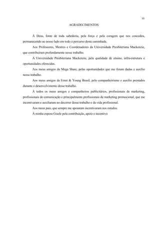 IV

                                    AGRADECIMENTOS


       À Deus, fonte de toda sabedoria, pela força e pela coragem que nos concedeu,
permanecendo ao nosso lado em todo o percurso desta caminhada.
       Aos Professores, Mestres e Coordenadores da Universidade Presbiteriana Mackenzie,
que contribuíram profundamente nesse trabalho.
       À Universidade Presbiteriana Mackenzie, pela qualidade de ensino, infra-estrutura e
oportunidades oferecidas.
       Aos meus amigos da Mega Share, pelas oportunidades que me foram dadas e auxílio
nesse trabalho.
       Aos meus amigos da Ernst & Young Brasil, pelo companheirismo e auxílio prestados
durante o desenvolvimento desse trabalho.
       À todos os meus amigos e companheiros publicitários, profissionais de marketing,
profissionais de comunicação e principalmente profissionais de marketing promocional, que me
incentivaram e auxiliaram no decorrer desse trabalho e da vida profissional.
       Aos meus pais, que sempre me apoiaram incentivaram nos estudos.
       À minha esposa Gisele pela contribuição, apoio e incentivo.
 