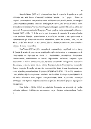 40

         Segundo Blessa (2005, p.3), existem alguns tipos de promoção de vendas, e os mais
utilizados são: Vale brinde; Concursos/Premiações; Sorteios; Leve 3 pague 2; Promoção
conjunta (duas empresas com produtos afins); Brinde anexo ao produto; Brinde enviado pelo
Correio/Reembolso; Produto a mais na embalagem; Coleções/Junte-Troque; Roletas e outros
premiadores instantâneos; Cupons; Amostragem; Embalagem reutilizável (vidro de geléia, por
exemplo); Preços promocionais; Descontos; Venda casada e muitas outras opções. Zenone e
Buairide (2005, p.112-113), define as principais ferramentas de promoção de vendas utilizadas
pelos varejistas: Festejos, acontecimentos e ocorrências sazonais – são aproveitadas as
comemorações que se realizam em datas determinadas, como, por exemplo, Natal, Dia das
Mães, Dia dos Pais, Páscoa, Dia das Crianças, Sete de Setembro, Carnaval etc., para despertar o
interesse da massa consumidora.
         Para Yanaze (2007, p.342) a promoção de vendas pode ser classificada em três níveis:
1. Equipe de vendas da empresa (ou terceirização): ações de incentivo às vendas por meio de
cumprimento ou superação de metas; 2. Distrubuidores, revendedores, franqueados,
concessionários, representantes de vendas, exportadores, atacadistas, varejistas: ações
direcionadas ao público intermediário, que, devem ser considerados como parceiro ou extensão
da empresa, ou mesmo como público interno da organização; 3. Comprador ou consumidor
final: a promoção de vendas não deve ter como propósito único fornecer incentivos de curto
prazo, visando respostas imediatas de compra (BOONE & KURTZ, 1998, p.429), mas sim ter
como principal objetivo de garantir a satisfação, sua fidelidade de compra e sua disposição de
ser arauto e defensor da marca, empresa e seus produtos (YANAZE, 2007). Essa é a orientação
estratégica, com objetivos propostos que mais se aproxima do conceito proposto e pesquisado
nesse projeto.
         Para Kotler e Keller (2006) as principais ferramentas de promoção de vendas
utilizadas, podem ser divididas para o consumidor, varejo e força de vendas, conforme Quadro
5.
 