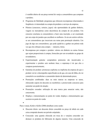 42

        é vendido abaixo de seu preço normal de varejo a consumidores que compram
        o produto;
       Programas de fidelidade: programas que oferecem recompensas relacionadas à
        freqüência e à intensidade na compra de produtos e serviços da empresa;
       Prêmios (concursos, sorteios, jogos): são oportunidades de ganhar dinheiro,
        viagens ou mercadorias como decorrência da compra de um produto. Um
        concurso conclama os consumidores a fazer uma inscrição, a ser examinada
        por um corpo de jurados que escolherá os melhores. Já em um sorteio solicita-
        se aos consumidores que inscrevam seu nome para premiação aleatória. Um
        jogo dá algo aos consumidores, que pode ajudá-los a ganhar um prêmio toda
        vez que eles efetuam uma compra — números, letras;
       Recompensas por comprar o produto: valores em dinheiro ou outras formas
        que sejam proporcionais à compra, fornecidos por um revendedor ou grupo de
        revendedores;
       Experimentação gratuita: compradores potenciais são incentivados a
        experimentar o produto sem nenhum ônus; a esperança é de que eles o
        comprem posteriormente;
       Garantias do produto: promessas explícitas ou implícitas da empresa de que o
        produto vai ter o desempenho especificado ou de que, em caso de falha, ela vai
        consertá-lo ou reembolsar o consumidor dentro de determinado prazo;
       Promoções combinadas: duas ou mais marcas ou empresas se unem,
        oferecendo cupons de desconto ou reembolsos e promovendo concursos para
        aumentar seu poder de atração;
       Promoções cruzadas: utilização de uma marca para anunciar outra, não
        concorrente;
       Displays e demonstrações no ponto de venda: displays e demonstrações que
        ocorrem no ponto de venda.
    
Para o varejo, Kotler e Keller (2006) detalham como sendo:
       Desconto direto: um desconto direto concedido no preço de tabela em cada
        caixa comprada durante um período estipulado;
       Concessão: uma quantia oferecida em troca de o varejista concordar em
        destacar os produtos do fabricante de alguma maneira. Uma concessão de
 