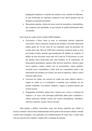 43

                 propaganda compensa os varejistas por anúncios com o produto do fabricante.
                 Já uma bonificação de exposição compensa-os por darem qualquer tipo de
                 destaque na exposição do produto;
                Mercadorias gratuitas: ofertas de caixas extras de mercadoria a intermediários
                 que comprem certa quantidade, ou que incluam no pedido determinado sabor
                 ou tamanho.


        Para a força de vendas, Kotler e Keller (2006) detalham:
                Convenções e feiras: todos os anos, as associações setoriais organizam
                 convenções e feiras comerciais. Empresas que atendem o mercado empresarial
                 podem gastar até 35 por cento de seu orçamento anual de promoção em
                 eventos desse tipo. Mais de 5.600 feiras comerciais acontecem todos os anos
                 nos Estados Unidos, atraindo aproximadamente 80 milhões de visitantes. O
                 público de uma feira pode variar entre mil e mais de 70 mil pessoas, no caso
                 das grandes feiras promovidas pelo setor hoteleiro ou de restaurantes. Os
                 fornecedores participantes esperam obter diversos benefícios, inclusive gerar
                 novos negócios, manter contato com os consumidores, lançar produtos,
                 encontrar novos consumidores, vender mais aos consumidores atuais e dar
                 informações dos produtos aos clientes, por meio de impressos, vídeos e outros
                 materiais audiovisuais.
                Concursos de vendas: um concurso de vendas tem como objetivo induzir a
                 equipe de vendas ou os revendedores a aumentar seus resultados em um
                 período estipulado, com prêmios (dinheiro, viagens ou pontos) àqueles que
                 tiverem sucesso.
                Propagandas em brindes: artigos úteis e baratos com o nome e o endereço da
                 empresa e, às vezes, uma mensagem publicitária dados pelos vendedores a
                 clientes potenciais. Brindes comuns são canetas esferográficas, calendários,
                 chaveiros, lanternas, sacolas e blocos de notas.


        Cada produto e público consumidor exige uma técnica especifica que melhor se
encaixa à situação. Através dessa fundamentação teórica pode-se dar um passo adiante e estudar
o poder dessa estratégia e suas aplicações nos estabelecimentos de varejo loja, o estudo tenta
criar um conceito mais completo e amplo sobre a estratégia de mercado.
 