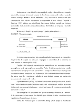 44

         Assim como há varias definições de promoção de vendas, existem diferentes formas de
classificá-las. Uma das formas mais correntes de classificar as promoções de vendas é de acordo
com sua orientação. Lamb Jr., Hair Jr. e McDaniel (2004) classificam as promoções em: para
consumidores finais, clientes empresariais ou empregados de uma empresa. Semenik e
Bamossy (1995) adotam uma classificação ligeiramente distinta: mercado de consumo
(consumidor final), mercado comercial (atacadistas, distribuidores e varejistas) e mercado
empresarial.
         Neslin (2002) classifica de acordo com a orientação conforme Figura 7.
FIGURA 7 - Tipos de promoção.




         Fonte: Neslin (2002, p.33)


         As promoções ao consumidor são orientadas da indústria diretamente ao consumidor.
As promoções do varejista são feitas pelo varejo para os consumidores. E as promoções no
trade são feitas da indústria para o varejo.
         Chandon (1995) concorda que as tipologias mais utilizadas são: promoções no trade,
promoções no varejo e promoções ao consumidor. Porém, ele critica essas tipologias por não
serem relevantes para pesquisas com consumidores e exemplifica afirmando que promoções de
desconto e de sorteio são voltadas para o consumidor, mas cada uma leva a resultados distintos.
De acordo com ele, é necessária a adoção de uma tipologia baseada nas reações dos
consumidores às promoções de vendas.
         Ogden e Crescitelli (2007, p. 78) também classificam as promoções de vendas em dois
tipos: “promoções de persuasão (promoções tradicionais relacionadas à venda) e promoções
institucionais (que visam prioritariamente a promover a imagem da empresa ou produto, e não
diretamente a venda)”.
         Para Shimp (2002) há basicamente dois tipos de recompensa: a imediata ou a posterior.
E, as promoções têm basicamente três objetivos: gerar compras de teste, estimular compras
repetidas ou reforçar a imagem da marca.
         Dentro das promoções para o consumidor, Shimp (2002) propõe a classificação
 