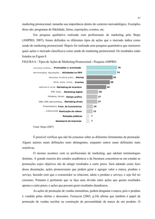 47

marketing promocional, tamanha sua importância dentro do contexto mercadológico. Exemplos
disso são: programas de fidelidade, feiras, exposições, eventos, etc.
          Em pesquisa qualitativa realizada com profissionais de marketing pelo Ibope
(AMPRO, 2007), foram definidos os diferentes tipos de ações que o mercado indica como
sendo de marketing promocional. Depois foi realizada uma pesquisa quantitativa que mensurou
quais ações o mercado classificava como sendo do marketing promocional. Os resultados estão
listados na Figura 8.
FIGURA 8 - Tipos de Ações de Marketing Promocional - Pesquisa AMPRO.




          Fonte: Ibope (2007)


          É possível verificar que não há consenso sobre as diferentes ferramentas de promoção.
Alguns autores usam definições mais abrangentes, enquanto outros usam definições mais
restritivas.
          O mesmo acontece com os profissionais de marketing, que adotam terminologias
distintas. A grande maioria dos estudos acadêmicos e da literatura concentrou-se em estudar as
promoções cujos objetivos são de atingir resultados a curto prazo. Será adotado como foco
dessa dissertação, ações promocionais que podem gerar e agregar valor a marca, produto e
serviço, fazendo com que o consumidor se relacione, adote o produto e serviço, e seja fiel no
consumo. Portanto é pertinente que se faça uma divisão entre ações que geram resultados
apenas a curto prazo, e ações que possam gerar resultados duradouros.
          As ações de promoção de vendas monetárias, podem desgastar a marca, pois o produto
é vendido pelas ofertas e descontos. Ferracciù (2003, p.24) afirma que também é papel da
promoção de vendas auxiliar na construção da personalidade da marca de um produto. O
 