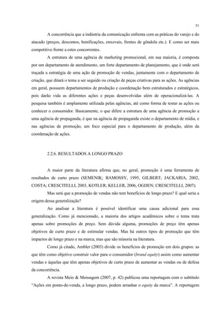 51

         A concorrência que a indústria da comunicação enfrenta com as práticas do varejo e do
atacado (preços, descontos, bonificações, enxovais, frentes de gôndola etc.). E como ser mais
competitivo frente a estes concorrentes.
         A estrutura de uma agência de marketing promocional, em sua maioria, é composta
por um departamento de atendimento, um forte departamento de planejamento, que é onde será
traçada a estratégia de uma ação de promoção de vendas, juntamente com o departamento de
criação, que ditará o tema a ser seguido ou criação de peças criativas para as ações. As agências
em geral, possuem departamentos de produção e coordenação bem estruturados e estratégicos,
pois darão vida as diferentes ações e peças desenvolvidas além de operacionalizá-las. A
pesquisa também é amplamente utilizada pelas agências, até como forma de testar as ações ou
conhecer o consumidor. Basicamente, o que difere a estrutura de uma agência de promoção a
uma agência de propaganda, é que na agência de propaganda existe o departamento de mídia, e
nas agências de promoção, um foco especial para o departamento de produção, além da
coordenação de ações.



         2.2.6. RESULTADOS A LONGO PRAZO


         A maior parte da literatura afirma que, no geral, promoção é uma ferramenta de
resultados de curto prazo (SEMENIK; BAMOSSY, 1995, GILBERT; JACKARIA, 2002,
COSTA; CRESCITELLI, 2003, KOTLER; KELLER, 2006, OGDEN; CRESCITELLI, 2007).
         Mas será que a promoção de vendas não tem benefícios de longo prazo? E qual seria a
origem dessa generalização?
         Ao analisar a literatura é possível identificar uma causa adicional para essa
generalização. Como já mencionado, a maioria dos artigos acadêmicos sobre o tema trata
apenas sobre promoções de preço. Sem dúvida alguma, promoções de preço têm apenas
objetivos de curto prazo e de estimular vendas. Mas há outros tipos de promoção que têm
impactos de longo prazo e na marca, mas que são minoria na literatura.
         Como já citado, Ambler (2003) divide os benefícios de promoção em dois grupos: as
que têm como objetivo construir valor para o consumidor (brand equity) assim como aumentar
vendas e àquelas que têm apenas objetivos de curto prazo de aumentar as vendas ou de defesa
da concorrência.
         A revista Meio & Mensagem (2007, p. 42) publicou uma reportagem com o subtítulo
“Ações em ponto-de-venda, a longo prazo, podem arranhar o equity da marca”. A reportagem
 