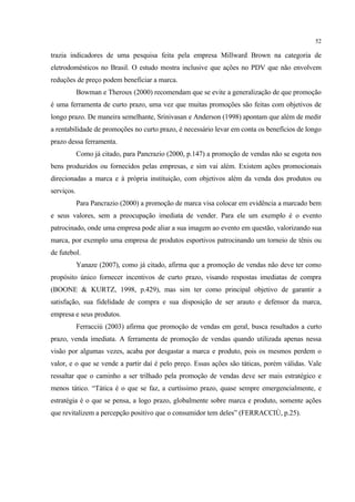 52

trazia indicadores de uma pesquisa feita pela empresa Millward Brown na categoria de
eletrodomésticos no Brasil. O estudo mostra inclusive que ações no PDV que não envolvem
reduções de preço podem beneficiar a marca.
            Bowman e Theroux (2000) recomendam que se evite a generalização de que promoção
é uma ferramenta de curto prazo, uma vez que muitas promoções são feitas com objetivos de
longo prazo. De maneira semelhante, Srinivasan e Anderson (1998) apontam que além de medir
a rentabilidade de promoções no curto prazo, é necessário levar em conta os benefícios de longo
prazo dessa ferramenta.
            Como já citado, para Pancrazio (2000, p.147) a promoção de vendas não se esgota nos
bens produzidos ou fornecidos pelas empresas, e sim vai além. Existem ações promocionais
direcionadas a marca e à própria instituição, com objetivos além da venda dos produtos ou
serviços.
            Para Pancrazio (2000) a promoção de marca visa colocar em evidência a marcado bem
e seus valores, sem a preocupação imediata de vender. Para ele um exemplo é o evento
patrocinado, onde uma empresa pode aliar a sua imagem ao evento em questão, valorizando sua
marca, por exemplo uma empresa de produtos esportivos patrocinando um torneio de tênis ou
de futebol.
            Yanaze (2007), como já citado, afirma que a promoção de vendas não deve ter como
propósito único fornecer incentivos de curto prazo, visando respostas imediatas de compra
(BOONE & KURTZ, 1998, p.429), mas sim ter como principal objetivo de garantir a
satisfação, sua fidelidade de compra e sua disposição de ser arauto e defensor da marca,
empresa e seus produtos.
            Ferracciù (2003) afirma que promoção de vendas em geral, busca resultados a curto
prazo, venda imediata. A ferramenta de promoção de vendas quando utilizada apenas nessa
visão por algumas vezes, acaba por desgastar a marca e produto, pois os mesmos perdem o
valor, e o que se vende a partir daí é pelo preço. Essas ações são táticas, porém válidas. Vale
ressaltar que o caminho a ser trilhado pela promoção de vendas deve ser mais estratégico e
menos tático. “Tática é o que se faz, a curtíssimo prazo, quase sempre emergencialmente, e
estratégia é o que se pensa, a logo prazo, globalmente sobre marca e produto, somente ações
que revitalizem a percepção positivo que o consumidor tem deles” (FERRACCIÙ, p.25).
 