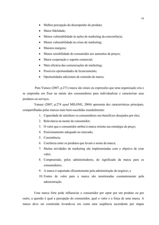 54

               Melhor percepção do desempenho do produto;
               Maior fidelidade;
               Menos vulnerabilidade às ações de marketing da concorrência;
               Menor vulnerabilidade às crises de marketing;
               Maiores margens;
               Menos sensibilidade do consumidor aos aumentos de preços;
               Maior cooperação e suporte comercial;
               Mais eficácia das comunicações de marketing;
               Possíveis oportunidades de licenciamento;
               Oportunidades adicionais de extensão de marca.


         Para Yanaze (2007, p.271) marca são sinais ou expressões que uma organização cria e
se emprenha em fixar na mente dos consumidores para individualizar e caracterizar seus
produtos ou serviços.
        Yanaze (2007, p.274 apud MILONE, 2004) apresenta dez características principais,
compartilhadas pelas marcas mais bem-sucedidas mundialmente:
            1. Capacidade de satisfazer os consumidores nos benefícios desejados por eles;
            2. Relevância na mente do consumidor;
            3. O valor que o consumidor atribui à marca orienta sua estratégia de preço;
            4. Posicionamento adequado no mercado;
            5. Consistência;
            6. Coerência entre os produtos que levam o nome da marca;
            7. Muitas atividades de marketing são implementadas com o objetivo de criar
                valor;
            8. Compreensão, pelos administradores, do significado da marca para os
                consumidores;
            9. A marca é suportada eficientemente pela administração do negócio; e
            10. Fontes de valor para a marca são monitoradas constantemente pela
                administração.


        Uma marca forte pode influenciar o consumidor por optar por um produto ou por
outro, a questão é qual a percepção do consumidor, qual o valor e a força de uma marca. A
marca deve ser construída levando-se em conta uma seqüência ascendente por etapas
 