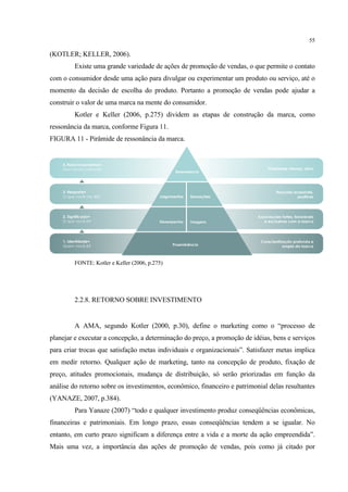 55

(KOTLER; KELLER, 2006).
         Existe uma grande variedade de ações de promoção de vendas, o que permite o contato
com o consumidor desde uma ação para divulgar ou experimentar um produto ou serviço, até o
momento da decisão de escolha do produto. Portanto a promoção de vendas pode ajudar a
construir o valor de uma marca na mente do consumidor.
         Kotler e Keller (2006, p.275) dividem as etapas de construção da marca, como
ressonância da marca, conforme Figura 11.
FIGURA 11 - Pirâmide de ressonância da marca.




         FONTE: Kotler e Keller (2006, p.275)




         2.2.8. RETORNO SOBRE INVESTIMENTO


         A AMA, segundo Kotler (2000, p.30), define o marketing como o “processo de
planejar e executar a concepção, a determinação do preço, a promoção de idéias, bens e serviços
para criar trocas que satisfação metas individuais e organizacionais”. Satisfazer metas implica
em medir retorno. Qualquer ação de marketing, tanto na concepção de produto, fixação de
preço, atitudes promocionais, mudança de distribuição, só serão priorizadas em função da
análise do retorno sobre os investimentos, econômico, financeiro e patrimonial delas resultantes
(YANAZE, 2007, p.384).
         Para Yanaze (2007) “todo e qualquer investimento produz conseqüências econômicas,
financeiras e patrimoniais. Em longo prazo, essas conseqüências tendem a se igualar. No
entanto, em curto prazo significam a diferença entre a vida e a morte da ação empreendida”.
Mais uma vez, a importância das ações de promoção de vendas, pois como já citado por
 