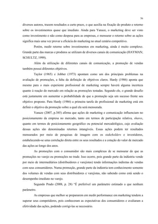 56

diversos autores, trazem resultados a curto prazo, o que auxilia na fixação do produto e retorno
sobre os investimentos quase que imediato. Ainda para Yanaze, o marketing deve ser visto
como investimento e não como despesa para as empresas, e mensurar o retorno sobre as ações
significa mais uma vez provar a eficácia do marketing no atual cenário competitivo.
         Porém, medir retorno sobre investimentos em marketing, ainda é muito complexo.
Grande parte das marcas e produtos se utilizam de diversos canais de comunicação (HAYMAN;
SCHULTZ, 1999).
         Além da utilização de diferentes canais de comunicação, a promoção de vendas
também possui diferentes objetivos.
         Taylor (1965) e Jobber (1973) apontam como um dos principais problemas na
avaliação de promoções, a falta da definição de objetivos claros. Hardy (1986) aponta que
mesmo para o mais experiente profissional de marketing sempre haverá alguma incerteza
quanto à reação do mercado em relação as promoções testadas. Segundo ele, o grande desafio
está justamente em aumentar a probabilidade de que a promoção seja um sucesso frente seu
objetivo proposto. Para Hardy (1986) a primeira tarefa do profissional de marketing está em
definir o objetivo da promoção sobre a qual ela será mensurada.
         Yanaze (2007, p.385) afirma que ações de marketing e comunicação influenciam no
posicionamento da empresa no mercado, tanto em termos de participação relativa, shares,
quanto em termos de posicionamento geográfico ou potencial mercadológico, cujo avaliação
dessas ações são denominadas retornos intangíveis. Essas ações podem ter resultados
mensurados por meio de pesquisas de imagem com os stakeholders e investidores,
estabelecendo-se uma correlação direta entre os seus resultados e a cotação do valor de mercado
das ações ao longo dos anos.
         As promoções com o consumidor são mais complexas de se mensurar do que as
promoções no varejo ou promoções no trade. Isso ocorre, pois grande parte da indústria vende
por meio de intermediários (distribuidores e varejistas) tendo informações indiretas de vendas
com seus consumidores. Numa promoção, grande parte da indústria tem conhecimento somente
dos volumes de vendas com seus distribuidores e varejistas, não sabendo como está sendo o
desempenho imediato no varejo.
         Segundo Prado (2008, p. 28) “É preferível um parâmetro estimado a que nenhum
parâmetro.
         As empresas que melhor se prepararem em medir performance em marketing tendem a
superar seus competidores, pois conheceram as expectativas dos consumidores e avaliaram a
efetividade das ações, podendo corrigi-las se necessário.
 
