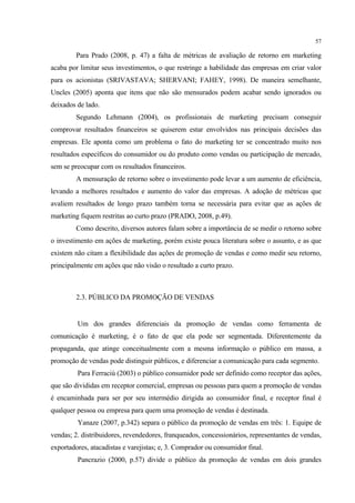57

         Para Prado (2008, p. 47) a falta de métricas de avaliação de retorno em marketing
acaba por limitar seus investimentos, o que restringe a habilidade das empresas em criar valor
para os acionistas (SRIVASTAVA; SHERVANI; FAHEY, 1998). De maneira semelhante,
Uncles (2005) aponta que itens que não são mensurados podem acabar sendo ignorados ou
deixados de lado.
         Segundo Lehmann (2004), os profissionais de marketing precisam conseguir
comprovar resultados financeiros se quiserem estar envolvidos nas principais decisões das
empresas. Ele aponta como um problema o fato do marketing ter se concentrado muito nos
resultados específicos do consumidor ou do produto como vendas ou participação de mercado,
sem se preocupar com os resultados financeiros.
         A mensuração de retorno sobre o investimento pode levar a um aumento de eficiência,
levando a melhores resultados e aumento do valor das empresas. A adoção de métricas que
avaliem resultados de longo prazo também torna se necessária para evitar que as ações de
marketing fiquem restritas ao curto prazo (PRADO, 2008, p.49).
         Como descrito, diversos autores falam sobre a importância de se medir o retorno sobre
o investimento em ações de marketing, porém existe pouca literatura sobre o assunto, e as que
existem não citam a flexibilidade das ações de promoção de vendas e como medir seu retorno,
principalmente em ações que não visão o resultado a curto prazo.



         2.3. PÚBLICO DA PROMOÇÃO DE VENDAS


         Um dos grandes diferenciais da promoção de vendas como ferramenta de
comunicação é marketing, é o fato de que ela pode ser segmentada. Diferentemente da
propaganda, que atinge conceitualmente com a mesma informação o público em massa, a
promoção de vendas pode distinguir públicos, e diferenciar a comunicação para cada segmento.
         Para Ferraciù (2003) o público consumidor pode ser definido como receptor das ações,
que são divididas em receptor comercial, empresas ou pessoas para quem a promoção de vendas
é encaminhada para ser por seu intermédio dirigida ao consumidor final, e receptor final é
qualquer pessoa ou empresa para quem uma promoção de vendas é destinada.
         Yanaze (2007, p.342) separa o público da promoção de vendas em três: 1. Equipe de
vendas; 2. distribuidores, revendedores, franqueados, concessionários, representantes de vendas,
exportadores, atacadistas e varejistas; e, 3. Comprador ou consumidor final.
         Pancrazio (2000, p.57) divide o público da promoção de vendas em dois grandes
 