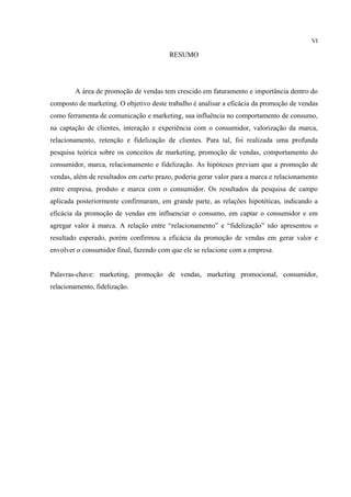 VI

                                        RESUMO




        A área de promoção de vendas tem crescido em faturamento e importância dentro do
composto de marketing. O objetivo deste trabalho é analisar a eficácia da promoção de vendas
como ferramenta de comunicação e marketing, sua influência no comportamento de consumo,
na captação de clientes, interação e experiência com o consumidor, valorização da marca,
relacionamento, retenção e fidelização de clientes. Para tal, foi realizada uma profunda
pesquisa teórica sobre os conceitos de marketing, promoção de vendas, comportamento do
consumidor, marca, relacionamento e fidelização. As hipóteses previam que a promoção de
vendas, além de resultados em curto prazo, poderia gerar valor para a marca e relacionamento
entre empresa, produto e marca com o consumidor. Os resultados da pesquisa de campo
aplicada posteriormente confirmaram, em grande parte, as relações hipotéticas, indicando a
eficácia da promoção de vendas em influenciar o consumo, em captar o consumidor e em
agregar valor à marca. A relação entre “relacionamento” e “fidelização” não apresentou o
resultado esperado, porém confirmou a eficácia da promoção de vendas em gerar valor e
envolver o consumidor final, fazendo com que ele se relacione com a empresa.


Palavras-chave: marketing, promoção de vendas, marketing promocional, consumidor,
relacionamento, fidelização.
 