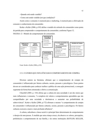 62

         - Quando está sendo vendido?
         - Como está sendo vendido (em que condições)?
         Assim como o consumo é essencial para o marketing, é essencial para a efetivação do
consumo o conhecimento do consumidor.
         Kotler e Keller (2006, p.183) define o modelo de estímulo do consumidor como ponto
de partida para compreender o comportamento do consumidor, conforme Figura 12.
FIGURA 12 - Modelo de comportamento do consumidor.




         Fonte: Kotler e Keller (2006, p.183)




         2.3.2. FATORES QUE INFLUÊNCIAM O COMPORTAMENTO DE COMPRA


         Diversos autores na literatura, afirmam que o comportamento de compra do
consumidor é influenciado por fatores culturais, sociais, pessoais e psicológicos. Esses pontos
devem ser considerados para conhecer melhor o público de uma ação promocional, e conseguir
segmentar de forma bem estruturada e efetiva a comunicação.
         Churchill (2005, p. 154) afirma que a cultura de uma sociedade é um dos meios que
mais influenciam o consumo, “o complexo de valores e comportamentos aprendidos que são
compartilhados por uma sociedade e destinam-se a aumentar sua probabilidade de
sobrevivência”. Kotler e Keller (2006, p.172) afirmam o mesmo “o comportamento de compra
do consumidor é influenciado por fatores culturais, sociais, pessoais e psicológicos. Os fatores
culturais exercem a maior e mais profunda influência”.
         A cultura, subcultura e classe social é o principal fator determinante do comportamento
e desejos de uma pessoa. À medida que uma criança cresce, ela absorve os valores, percepções,
preferências e comportamento de sua família, e de outras instituições (KOTLER; KELLER,
 