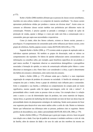 63

p.173).
          Kotler e Keller (2006) também afirmam que as pessoas de classes sociais semelhantes,
inseridos em uma cultura, tendem a se comportar de maneira semelhante. “As classes sociais
apresentam preferências nítidas por produtos e marcas em diversas áreas”. Assim como no
consumo as diferentes classes sociais também tem preferências por diferentes meios de
comunicação. Portanto, é preciso quando se pensada a estratégia e criação de ações de
promoção de vendas, ajustar o diálogo e o meio por onde será feita a comunicação com o
consumidor, para que supra suas necessidades e expectativas.
          Como já citado, além dos fatores culturais, existem os fatores sociais, pessoais e
psicológicos. O comportamento do consumidor pode sofrer influencia por fatores sociais, como
grupos de referência, família, papeias sociais e status (KOTLER; KELLER, p. 176).
          Segundo Kotler e Keller (2006, p. 177) existem ainda os grupos de aspiração onde os
indivíduos esperam pertencer. Há também os grupos de dissociação, onde os valores ou
comportamentos são rejeitados. Os líderes de opinião influenciam outros consumidores com
informações ou conselhos sobre, por exemplo, quais benefícios específicos de um produto, e
qual marca escolher. É importante observar as características demográficas e psicográficas
associadas à formação de opinião, os meios de comunicação utilizados pelos líderes e como
direcionar as mensagens a eles. Outro fator a ser considerado é a ética, a qual é determinante
dos hábitos de consumo e alimentares, entre outros itens de consumo.
          Kotler e Keller (2006, p. 177) afirmam ainda que a família é a mais importante
organização de compra de produtos de consumo na sociedade. A família de orientação que é
composta dos pais e irmãos, forma o grupo de referência mais influente para o consumidor.
Entre o comprador e sua família, a influência no comportamento de compra pode ser muito
significativa, mesmo quando estão há algum auto-imagem, estilo de vida e valores”. A
personalidade afeta o modo como as pessoas vêem as coisas. Um exemplo disso é a relação
entre o asseio e o uso de determinados tipos de produtos, tais como materiais de limpeza.
Apesar disso, os gerentes de marketing não têm encontrado um meio de fazer uso desse traço de
personalidade dentro do planejamento estratégico de marketing. Sendo assim pararam de focar
esse segmento para desenvolver uma maior análise sobre o estilo de vida. Dentre os inúmeros
fatores que influenciam nas diferenças entre as pessoas, podemos citar os seguintes: fatores
genéticos de descendência, sexo, idade e personalidade (KOTLER; KELLER, 2006, p. 179).
          Kotler e Keller (2006, p. 179) afirmam que o gosto por roupas, móveis e lazer em geral
tem relação com a idade. Esse tipo de padrão de consumo é moldado conforme o ciclo de vida
da família, além do número da idade e do sexo de cada um dos membros da mesma em
 