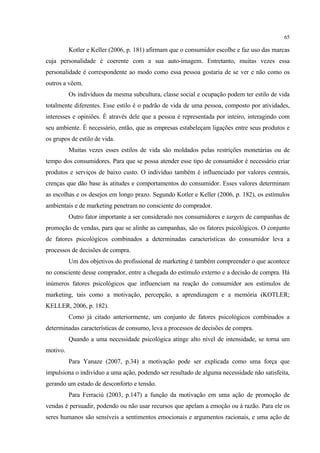 65

          Kotler e Keller (2006, p. 181) afirmam que o consumidor escolhe e faz uso das marcas
cuja personalidade é coerente com a sua auto-imagem. Entretanto, muitas vezes essa
personalidade é correspondente ao modo como essa pessoa gostaria de se ver e não como os
outros a vêem.
          Os indivíduos da mesma subcultura, classe social e ocupação podem ter estilo de vida
totalmente diferentes. Esse estilo é o padrão de vida de uma pessoa, composto por atividades,
interesses e opiniões. É através dele que a pessoa é representada por inteiro, interagindo com
seu ambiente. É necessário, então, que as empresas estabeleçam ligações entre seus produtos e
os grupos de estilo de vida.
          Muitas vezes esses estilos de vida são moldados pelas restrições monetárias ou de
tempo dos consumidores. Para que se possa atender esse tipo de consumidor é necessário criar
produtos e serviços de baixo custo. O indivíduo também é influenciado por valores centrais,
crenças que dão base às atitudes e comportamentos do consumidor. Esses valores determinam
as escolhas e os desejos em longo prazo. Segundo Kotler e Keller (2006, p. 182), os estímulos
ambientais e de marketing penetram no consciente do comprador.
          Outro fator importante a ser considerado nos consumidores e targets de campanhas de
promoção de vendas, para que se alinhe as campanhas, são os fatores psicológicos. O conjunto
de fatores psicológicos combinados a determinadas características do consumidor leva a
processos de decisões de compra.
          Um dos objetivos do profissional de marketing é também compreender o que acontece
no consciente desse comprador, entre a chegada do estímulo externo e a decisão de compra. Há
inúmeros fatores psicológicos que influenciam na reação do consumidor aos estímulos de
marketing, tais como a motivação, percepção, a aprendizagem e a memória (KOTLER;
KELLER, 2006, p. 182).
          Como já citado anteriormente, um conjunto de fatores psicológicos combinados a
determinadas características de consumo, leva a processos de decisões de compra.
          Quando a uma necessidade psicológica atinge alto nível de intensidade, se torna um
motivo.
          Para Yanaze (2007, p.34) a motivação pode ser explicada como uma força que
impulsiona o indivíduo a uma ação, podendo ser resultado de alguma necessidade não satisfeita,
gerando um estado de desconforto e tensão.
          Para Ferraciù (2003, p.147) a função da motivação em uma ação de promoção de
vendas é persuadir, podendo ou não usar recursos que apelam a emoção ou à razão. Para ele os
seres humanos são sensíveis a sentimentos emocionais e argumentos racionais, e uma ação de
 