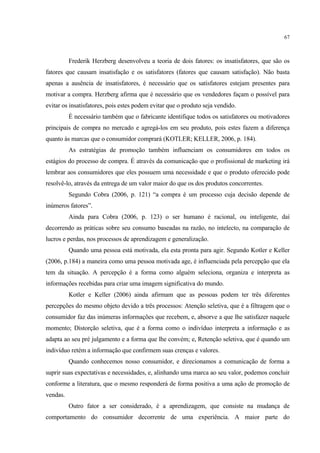 67



          Frederik Herzberg desenvolveu a teoria de dois fatores: os insatisfatores, que são os
fatores que causam insatisfação e os satisfatores (fatores que causam satisfação). Não basta
apenas a ausência de insatisfatores, é necessário que os satisfatores estejam presentes para
motivar a compra. Herzberg afirma que é necessário que os vendedores façam o possível para
evitar os insatisfatores, pois estes podem evitar que o produto seja vendido.
          É necessário também que o fabricante identifique todos os satisfatores ou motivadores
principais de compra no mercado e agregá-los em seu produto, pois estes fazem a diferença
quanto às marcas que o consumidor comprará (KOTLER; KELLER, 2006, p. 184).
          As estratégias de promoção também influenciam os consumidores em todos os
estágios do processo de compra. É através da comunicação que o profissional de marketing irá
lembrar aos consumidores que eles possuem uma necessidade e que o produto oferecido pode
resolvê-lo, através da entrega de um valor maior do que os dos produtos concorrentes.
          Segundo Cobra (2006, p. 121) “a compra é um processo cuja decisão depende de
inúmeros fatores”.
          Ainda para Cobra (2006, p. 123) o ser humano é racional, ou inteligente, daí
decorrendo as práticas sobre seu consumo baseadas na razão, no intelecto, na comparação de
lucros e perdas, nos processos de aprendizagem e generalização.
          Quando uma pessoa está motivada, ela esta pronta para agir. Segundo Kotler e Keller
(2006, p.184) a maneira como uma pessoa motivada age, é influenciada pela percepção que ela
tem da situação. A percepção é a forma como alguém seleciona, organiza e interpreta as
informações recebidas para criar uma imagem significativa do mundo.
          Kotler e Keller (2006) ainda afirmam que as pessoas podem ter três diferentes
percepções do mesmo objeto devido a três processos: Atenção seletiva, que é a filtragem que o
consumidor faz das inúmeras informações que recebem, e, absorve a que lhe satisfazer naquele
momento; Distorção seletiva, que é a forma como o indivíduo interpreta a informação e as
adapta ao seu pré julgamento e a forma que lhe convém; e, Retenção seletiva, que é quando um
indivíduo retém a informação que confirmem suas crenças e valores.
          Quando conhecemos nosso consumidor, e direcionamos a comunicação de forma a
suprir suas expectativas e necessidades, e, alinhando uma marca ao seu valor, podemos concluir
conforme a literatura, que o mesmo responderá de forma positiva a uma ação de promoção de
vendas.
          Outro fator a ser considerado, é a aprendizagem, que consiste na mudança de
comportamento do consumidor decorrente de uma experiência. A maior parte do
 
