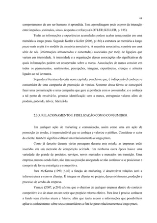68

comportamento de um ser humano, é aprendida. Essa aprendizagem pode ocorrer da interação
entre impulsos, estímulos, sinais, respostas e reforços (KOTLER; KELLER, p. 185).
         Todas as informações e experiências acumuladas podem acabar armazenadas em uma
memória a longo prazo. Segundo Kotler e Keller (2006, p.186) a estrutura de memória a longo
prazo mais aceita é o modelo de memória associativa. A memória associativa, consiste em uma
série de nós (informações armazenadas e conectadas) associados por meio de ligações que
variam em intensidade. A intensidade e a organização dessas associações são significativas de
quais informações podem ser recuperadas sobre a marca. Associações de marca consiste em
todos os pensamentos, sentimentos, percepções, imagens, experiências, crenças e atitudes
ligados ao nó de marca.
         Segundo a literatura descrita nesse capítulo, conclui-se que, é indispensável conhecer o
consumidor de uma campanha de promoção de vendas. Somente dessa forma se conseguirá
fazer uma comunicação e uma campanha que gere experiência com o consumidor, e o conheça
a tal ponto de envolvê-lo, gerando identificação com a marca, entregando valores além do
produto, podendo, talvez, fidelizá-lo.



         2.3.3. RELACIONAMENTO E FIDELIZAÇÃO COM O CONSUMIDOR


         Em qualquer ação de marketing e comunicação, assim como uma em ação de
promoção de vendas, é imprescindível que se conheça e valorize o público. Considerar o valor
do cliente, também significa cultivar um relacionamento o longo prazo.
         Como já descrito durante várias passagens durante este estudo, as empresas estão
inseridas em um mercado de competição acirrada. Em nenhuma outra época houve uma
variedade tão grande de produtos, serviços, novos mercados e mercados em transição. Uma
empresa, mesmo sendo líder, não tem sua posição assegurada se não continuar a se posicionar e
competir de forma estratégica e competitiva.
         Para McKenna (1999, p.40) a função do marketing, é desenvolver relações com a
infra-estrutura e com os clientes. É integrar os clientes no projeto, desenvolvimento, produção e
processo de vendas da empresa.
         Yanaze (2007, p.210) afirma que o objetivo de qualquer empresa dentro do contexto
competitivo é o de atuar em um setor que propicie retorno efetivo. Para isso é preciso conhecer
a fundo seus clientes atuais e futuros, afim que tenha acesso a informações que possibilitem
apliar o conhecimento sobre seus consumidores a fim de gerar relacionamento a longo prazo.
 
