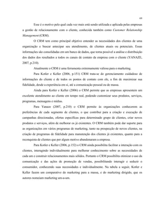 69

        Esse é o motivo pelo qual cada vez mais está sendo utilizada e aplicada pelas empresas
a gestão de relacionamento com o cliente, conhecida também como Customer Relationship
Management (CRM).
        O CRM tem como principal objetivo entender as necessidades dos clientes de uma
organização e buscar antecipar seu atendimento, de clientes atuais ou potenciais. Essas
informações são consolidadas em um banco de dados, que torna possível a análise e distribuição
dos dados dos resultados a todos os canais de contato da empresa com o cliente (YANAZE,
2007, p.210).
        Atualmente o CRM é uma ferramenta extremamente valiosa para o marketing.
        Para Kotler e Keller (2006, p.151) CRM trata-se do gerenciamento cuidadoso de
informações do cliente e de todos os pontos de contato com ele, a fim de maximizar sua
fidelidade, desde a experiência em si, até a comunicação pessoal ou de massa.
        Ainda para Kotler e Keller (2006) o CRM permite que as empresas apresentem um
excelente atendimento ao cliente em tempo real, podendo customizar seus produtos, serviços,
programas, mensagens e mídias.
        Para Yanaze (2007, p.210) o CRM permite às organizações conhecerem as
preferências de cada segmento de clientes, o que contribui para a criação e execução de
campanhas direcionadas, ofertas específicas para determinado grupo de clientes, criar novos
produtos e serviços, além de melhorar os já existentes. O CRM também pode dar suporte para
as organizações em vários programas de marketing, tanto na prospecção de novos clientes, na
criação de programas de fidelidade para manutenção dos clientes já existentes, quanto para a
reconquista de clientes que por algum motivo abandonaram a empresa.
        Para Kotler e Keller (2006, p.152) o CRM ainda possibilita facilitar a interação com os
clientes, interagindo individualmente para melhorar conhecimento sobre as necessidades de
cada um e construir relacionamentos mais sólidos. Portanto o CRM possibilita otimizar o uso da
comunicação e das ações de promoção de vendas, possibilitando interagir e seduzir o
consumidor, conhecendo suas necessidades e individualmente. Na tabela a seguir, Kotler e
Keller fazem um comparativo do marketing para a massa, e do marketing dirigido, que os
autores nomeiam marketing um-a-um.
 