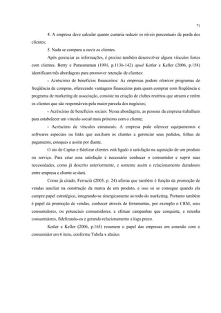 71

            4. A empresa deve calcular quanto custaria reduzir os níveis percentuais de perda dos
clientes;
            5. Nada se compara a ouvir os clientes.
            Após gerenciar as informações, é preciso também desenvolver alguns vínculos fortes
com clientes. Berry e Parasuraman (1991, p.1136-142) apud Kotler e Keller (2006, p.158)
identificam três abordagens para promover retenção de clientes:
            - Acréscimo de benefícios financeiros: As empresas podem oferecer programas de
freqüência de compras, oferecendo vantagens financeiras para quem comprar com freqüência e
programa de marketing de associação, consiste na criação de clubes restritos que atraem e retêm
os clientes que são responsáveis pela maior parcela dos negócios;
            - Acréscimo de benefícios sociais: Nessa abordagem, as pessoas da empresa trabalham
para estabelecer um vínculo social mais próximo com o cliente;
            - Acréscimo de vínculos estruturais: A empresa pode oferecer equipamentos e
softwares especiais ou links que auxiliem os clientes a gerenciar seus pedidos, folhas de
pagamento, estoques e assim por diante.
            O ato de Captar e fidelizar clientes está ligado à satisfação na aquisição de um produto
ou serviço. Para criar essa satisfação é necessário conhecer o consumidor e suprir suas
necessidades, como já descrito anteriormente, e somente assim o relacionamento duradouro
entre empresa e cliente se dará.
            Como já citado, Ferraciù (2003, p. 24) afirma que também é função da promoção de
vendas auxiliar na construção da marca de um produto, e isso só se consegue quando ela
cumpre papel estratégico, integrando-se sinergicamente ao todo do marketing. Portanto também
é papel da promoção de vendas, conhecer através de ferramentas, por exemplo o CRM, seus
consumidores, ou potenciais consumidores, e efetuar campanhas que conquiste, e retenha
consumidores, fidelizando-os e gerando relacionamento a logo prazo.
            Kotler e Keller (2006, p.165) resumem o papel das empresas em conexão com o
consumidor em 6 itens, conforme Tabela x abaixo.
 