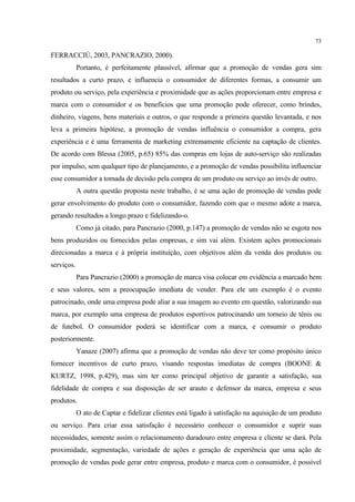 73

FERRACCIÙ, 2003, PANCRAZIO, 2000).
            Portanto, é perfeitamente plausível, afirmar que a promoção de vendas gera sim
resultados a curto prazo, e influencia o consumidor de diferentes formas, a consumir um
produto ou serviço, pela experiência e proximidade que as ações proporcionam entre empresa e
marca com o consumidor e os benefícios que uma promoção pode oferecer, como brindes,
dinheiro, viagens, bens materiais e outros, o que responde a primeira questão levantada, e nos
leva a primeira hipótese, a promoção de vendas influência o consumidor a compra, gera
experiência e é uma ferramenta de marketing extremamente eficiente na captação de clientes.
De acordo com Blessa (2005, p.65) 85% das compras em lojas de auto-serviço são realizadas
por impulso, sem qualquer tipo de planejamento, e a promoção de vendas possibilita influenciar
esse consumidor a tomada de decisão pela compra de um produto ou serviço ao invés de outro.
            A outra questão proposta neste trabalho, é se uma ação de promoção de vendas pode
gerar envolvimento do produto com o consumidor, fazendo com que o mesmo adote a marca,
gerando resultados a longo prazo e fidelizando-o.
            Como já citado, para Pancrazio (2000, p.147) a promoção de vendas não se esgota nos
bens produzidos ou fornecidos pelas empresas, e sim vai além. Existem ações promocionais
direcionadas a marca e à própria instituição, com objetivos além da venda dos produtos ou
serviços.
            Para Pancrazio (2000) a promoção de marca visa colocar em evidência a marcado bem
e seus valores, sem a preocupação imediata de vender. Para ele um exemplo é o evento
patrocinado, onde uma empresa pode aliar a sua imagem ao evento em questão, valorizando sua
marca, por exemplo uma empresa de produtos esportivos patrocinando um torneio de tênis ou
de futebol. O consumidor poderá se identificar com a marca, e consumir o produto
posteriormente.
            Yanaze (2007) afirma que a promoção de vendas não deve ter como propósito único
fornecer incentivos de curto prazo, visando respostas imediatas de compra (BOONE &
KURTZ, 1998, p.429), mas sim ter como principal objetivo de garantir a satisfação, sua
fidelidade de compra e sua disposição de ser arauto e defensor da marca, empresa e seus
produtos.
            O ato de Captar e fidelizar clientes está ligado à satisfação na aquisição de um produto
ou serviço. Para criar essa satisfação é necessário conhecer o consumidor e suprir suas
necessidades, somente assim o relacionamento duradouro entre empresa e cliente se dará. Pela
proximidade, segmentação, variedade de ações e geração de experiência que uma ação de
promoção de vendas pode gerar entre empresa, produto e marca com o consumidor, é possível
 