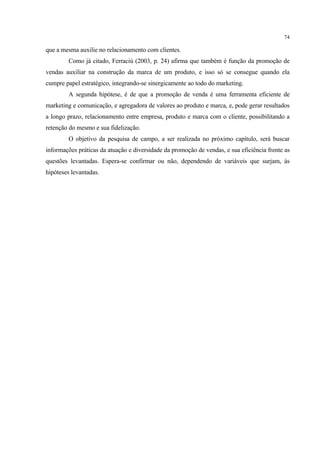 74

que a mesma auxilie no relacionamento com clientes.
        Como já citado, Ferraciù (2003, p. 24) afirma que também é função da promoção de
vendas auxiliar na construção da marca de um produto, e isso só se consegue quando ela
cumpre papel estratégico, integrando-se sinergicamente ao todo do marketing.
        A segunda hipótese, é de que a promoção de venda é uma ferramenta eficiente de
marketing e comunicação, e agregadora de valores ao produto e marca, e, pode gerar resultados
a longo prazo, relacionamento entre empresa, produto e marca com o cliente, possibilitando a
retenção do mesmo e sua fidelização.
        O objetivo da pesquisa de campo, a ser realizada no próximo capítulo, será buscar
informações práticas da atuação e diversidade da promoção de vendas, e sua eficiência frente as
questões levantadas. Espera-se confirmar ou não, dependendo de variáveis que surjam, às
hipóteses levantadas.
 