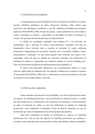 76

         3.2 ESTRATÉGIA DA PESQUISA


         A referida pesquisa tem por finalidades formular um problema ou defini-lo com maior
precisão, identificar alternativos de ações, desenvolver hipóteses, obter critérios para
desenvolver uma abordagem do problema e, por fim, estabelecer prioridades para pesquisas
posteriores (MALHOTRA, 2006). No presente projeto, a etapa exploratória teve como objetivo
avaliar a percepção de empresas e agenciadores da efetividade das ações de promoção de
vendas, e até que ponto são eficazes para gerar um relacionamento.
         O método de investigação empregado nesta pesquisa foi o de entrevistas em
profundidade, com a utilização de roteiros semi-estruturados, formulados com base no
levantamento teórico realizado sobre as questões de promoção de vendas, marketing
promocional, comportamento do consumidor, interação com o consumidor, lealdade a marca,
relacionamento e fidelização. No caso desta pesquisa foram utilizados dois roteiros semi-
estruturados, sendo um para ser adotado em entrevistas realizadas com profissionais de
marketing de empresas e organizações que concebam produtos ou serviços (Apêndice B) e
outro com profissionais de agências de marketing promocional (Apêndice A).
         O roteiro semi-estruturado caracteriza-se por questionamentos básicos, os quais
oferecem amplo campo de indagações que vão surgindo à medida que se recebem as respostas
do informante (MALHOTRA, 2006). Nela, o entrevistador usa uma lista de tópicos como guia
de respostas a serem obtidas durante a entrevista.




         3.3 POPULAÇÃO E AMOSTRA


         Foram realizadas sete entrevistas em profundidade, com cinco profissionais que atuam
em agências de marketing promocional, e dois profissionais de empresas diversas. A escolha
dos entrevistados deu-se, primeiramente, pela experiência em realizações e operacionalização
de ações de promoção de vendas, no caso dos profissionais de agências de marketing
promocional, e pela experiência na realização e busca de objetivos específicos no caso de
profissionais que atuam em departamentos de marketing interno de empresas.
         Outro fato considerado na escolha de profissionais de agências de marketing
promocional, foi o fato de que são agências de marketing promocional que planejam e
executam a maior parte das ações de promoção de vendas, após briefing e objetivos estipulados
 