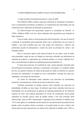78

         3.5 PROCEDIMENTOS DE CAMPO E COLETA DE INFORMAÇÕES


         A coleta de dados foi realizada entre janeiro e março de 2009.
         Para Malhotra (2006) a primeira etapa para elaboração do instrumento de pesquisa é
rever os componentes do problema, as hipóteses e as características dos entrevistados, pois são
características que influenciam na elaboração do questionário.
         No desenvolvimento dos questionários seguiu-se as orientações de Churchill          Jr.
(1999) e Malhotra (2006). Com isso, foram elaborados dois questionários para obtenção de
dados qualitativos.
         Como já citado, optou-se nesta pesquisa pela entrevista pessoal, visto que foi possível
a aplicação do questionário pelo pesquisador direto com os profissionais em seus locais de
trabalho, o que pode contribuir para uma visão ampla, das expectativas e objetivos dos
profissionais quando do planejamento e criação das ações de promoção de vendas e dos
resultados obtidos.
         Para as entrevistas, optou-se pelo desenvolvimento de um roteiro, como já citado,
semi-estruturados, sendo um para ser adotado em entrevistas realizadas com profissionais de
marketing de empresas e organizações que concebam produtos ou serviços (Apêndice B) e
outro com profissionais de agências de marketing promocional (Apêndice A).
         O roteiro para entrevista, foi constituído de vinte e quatro perguntas, buscando saber
dos profissionais de promoção, marketing e comunicação, a percepção e os resultados obtidos
por eles, em questões referentes aos efeitos da promoção de vendas na influencia no consumo
por parte dos consumidores, na captação de novos consumidores, avaliação das ações pós-
campanhas, e na retenção de consumidores.
         As coletas de informações foram realizadas com entrevistas em profundidade,
presenciais, com durações que variaram de uma hora a duas horas e meia.
         Conforme mencionado no capítulo anterior, foram realizadas sete entrevistas em
profundidade, divididas em duas etapas. Na primeira etapa foram realizadas entrevistas em
profundidade com seis profissionais de agências de marketing profissional de três diferentes
empresas do ramo: uma empresa agenciadora do serviço de comunicação, possui grande
experiência no mercado, poucas contas de grandes clientes e tem como principais ações
desenvolvidas, ações de PDV, demonstração e degustação (será conhecida no trabalho como
“AA”); outra agência, é considerada uma das maiores do ramo promocional, possuindo diversas
grandes contas de grandes clientes, já atuando a um grande tempo no meio e oferece uma
extensa gama de ações promocionais aos clientes (será conhecida no trabalho como “AB”); e,
 