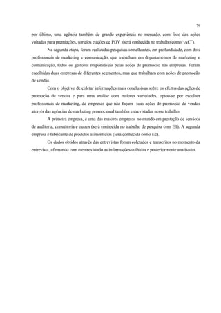 79

por último, uma agência também de grande experiência no mercado, com foco das ações
voltadas para premiações, sorteios e ações de PDV (será conhecida no trabalho como “AC”).
        Na segunda etapa, foram realizadas pesquisas semelhantes, em profundidade, com dois
profissionais de marketing e comunicação, que trabalham em departamentos de marketing e
comunicação, todos os gestores responsáveis pelas ações de promoção nas empresas. Foram
escolhidas duas empresas de diferentes segmentos, mas que trabalham com ações de promoção
de vendas.
        Com o objetivo de coletar informações mais conclusivas sobre os efeitos das ações de
promoção de vendas e para uma análise com maiores variedades, optou-se por escolher
profissionais de marketing, de empresas que não façam suas ações de promoção de vendas
através das agências de marketing promocional também entrevistadas nesse trabalho.
        A primeira empresa, é uma das maiores empresas no mundo em prestação de serviços
de auditoria, consultoria e outros (será conhecida no trabalho de pesquisa com E1). A segunda
empresa é fabricante de produtos alimentícios (será conhecida como E2).
        Os dados obtidos através das entrevistas foram coletados e transcritos no momento da
entrevista, afirmando com o entrevistado as informações colhidas e posteriormente analisadas.
 