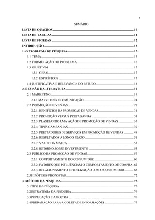 8

                                                              SUMÁRIO
LISTA DE QUADROS ........................................................................................................... 10
LISTA DE TABELAS............................................................................................................. 11
LISTA DE FIGURAS ............................................................................................................. 12
INTRODUÇÃO ....................................................................................................................... 13
1. O PROBLEMA DE PESQUISA........................................................................................ 15
     1.1. TEMA........................................................................................................................... 15
     1.2. FORMULAÇÃO DO PROBLEMA ........................................................................... 16
     1.3. OBJETIVOS................................................................................................................. 17
          1.3.1. GERAL................................................................................................................ 17
          1.3.2. ESPECÍFICOS .................................................................................................... 17
     1.4. JUSTIFICATIVA E RELEVÂNCIA DO ESTUDO.................................................. 18
2. REVISÃO DA LITERATURA.......................................................................................... 19
     2.1. MARKETING.............................................................................................................. 19
          2.1.1 MARKETING E COMUNICAÇÃO .................................................................. 24
     2.2. PROMOÇÃO DE VENDAS ....................................................................................... 27
          2.2.1. BENEFÍCIOS DA PROMOÇÃO DE VENDAS .............................................. 31
          2.2.2. PROMOÇÃO VERSUS PROPAGANDA ........................................................ 33
          2.2.3. PLANEJANDO UMA AÇÃO DE PROMOÇÃO DE VENDAS .................... 35
          2.2.4. TIPOS CAMPANHAS ....................................................................................... 39
          2.2.5. PRESTADORES DE SERVIÇOS EM PROMOÇÃO DE VENDAS ............. 48
          2.2.6. RESULTADOS A LONGO PRAZO................................................................. 51
          2.2.7. VALOR DA MARCA ........................................................................................ 53
          2.2.8. RETORNO SOBRE INVESTIMENTO ............................................................ 55
     2.3. PÚBLICO DA PROMOÇÃO DE VENDAS.............................................................. 57
          2.3.1. COMPORTAMENTO DO CONSUMIDOR .................................................... 60
          2.3.2. FATORES QUE INFLUÊNCIAM O COMPORTAMENTO DE COMPRA. 62
          2.3.3. RELACIONAMENTO E FIDELIZAÇÃO COM O CONSUMIDOR ............ 68
     2.5 HIPÓTESES PROPOSTAS.......................................................................................... 72
3. MÉTODO DA PESQUISA................................................................................................. 75
     3.1 TIPO DA PESQUISA................................................................................................... 75
     3.2 ESTRATÉGIA DA PESQUISA................................................................................... 76
     3.3 POPULAÇÃO E AMOSTRA ...................................................................................... 76
     3.4 PREPARAÇÃO PARA A COLETA DE INFORMAÇÕES ...................................... 77
 