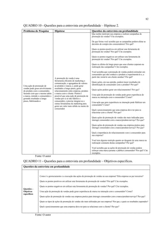 82

QUADRO 10 - Questões para a entrevista em profundidade – Hipótese 2.
Problema de Pesquisa               Hipótese                                  Questões da entrevista em profundidade
                                                                             Que razões motivam sua empresa a realizar campanhas de
                                                                             promoção de vendas? Cite exemplos.

                                                                             De que forma você acredita que as campanhas podem afetar as
                                                                             decisões de compra dos consumidores? Por quê?

                                                                             Quais os pontos positivos em utilizar esta ferramenta de
                                                                             promoção de vendas? Por quê? Cite exemplos.

                                                                             Quais os pontos negativos em utilizar esta ferramenta de
                                                                             promoção de vendas? Por quê? Cite exemplos.

                                                                             Quais os efeitos de longo prazo que seus clientes esperam na
                                                                             realização das campanhas? Cite exemplos.

                                                                             Você acredita que a promoção de vendas poderá estimular um
                                                                             consumidor que não conhece o produto a experimentá-lo e, a
                                                                             partir daí, torná-lo um cliente assíduo? Por quê?
                                   A promoção de venda é uma
                                   ferramenta eficiente de marketing e
                                                                             Quais ações, em sua opinião, podem trazer resultados de
                                   comunicação, e agregadora de valores
                                                                             identificação do consumidor com o produto? Por quê?
Uma ação de promoção de            ao produto e marca, e, pode gerar
vendas pode gerar envolvimento     resultados a longo prazo, gerar
                                                                             Quais ações podem gerar um relacionamento? Por que?
do produto com o consumidor,       relacionamento entre empresa, produto
fazendo com que o mesmo adote      e marca com o cliente. Porém é
                                                                             Uma ação de promoção de vendas pode gerar experiência de
a marca, retendo o consumidor e    possível que uma ação de promoção de
                                                                             marca ou interação com o consumidor? Como?
gerando resultados a longo         vendas por si só não fidelize o
prazo, fidelizando-o               consumidor, e precise integrar-se a
                                                                             Uma ação que gere experiência ou interação pode fidelizar um
                                   outras ferramentas de marketing para
                                                                             consumidor? Como?
                                   gerar um valor mais sólido na mente do
                                   consumidor
                                                                             Qual o posicionamento que uma empresa deve ter para se
                                                                             relacionar com o cliente? Por que?

                                                                             Quais ações de promoção de vendas são mais indicadas para
                                                                             interagir consumidor com a marca/produto/serviço? Por que?

                                                                             Quais ações de promoção de vendas sua empresa pratica para
                                                                             interagir consumidor com a marca/produto/serviço? Por que?

                                                                             Qual a importância do relacionamento com o consumidor para
                                                                             sua empresa?

                                                                             Você tem alguma restrição quanto ao desgaste de uma marca na
                                                                             realização constante destas campanhas? Por quê?

                                                                             Você acredita que as ações de promoção de vendas podem
                                                                             reforçar uma marca perante o público consumidor? Por quê? Cite
                                                                             exemplos.
              Fonte: O autor
QUADRO 11 - Questões para a entrevista em profundidade – Objetivos específicos.
Questões da entrevista em profundidade


                  Como é o gerenciamento e a execução das ações de promoção de vendas na sua empresa? Pela empresa ou por terceiros?

                  Quais os pontos positivos em utilizar esta ferramenta de promoção de vendas? Por quê? Cite exemplos.

                  Quais os pontos negativos em utilizar esta ferramenta de promoção de vendas? Por quê? Cite exemplos.
Questões –
Objetivos         Uma ação de promoção de vendas pode gerar experiência de marca ou interação com o consumidor? Como?
específicos
                  Quais ações de promoção de vendas sua empresa pratica para interagir consumidor com a marca/produto/serviço? Por que?

                  Quais os tipos de ações de promoção de vendas são mais utilizadas por sua empresa? Por que, e quais os resultados esperados?

                  Qual o posicionamento que uma empresa deve ter para se relacionar com o cliente? Por que?


              Fonte: O autor
 