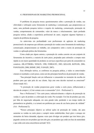 83

         4.1 PROFISSIONAIS DE MARKETING PROMOCIONAL


         O problema de pesquisa trouxe questionamentos sobre a promoção de vendas, sua
efetividade e utilização como ferramenta de marketing e comunicação, que proporcionou ao
autor, uma profunda pesquisa teórica a respeito do marketing, comunicação, promoção de
vendas, comportamento do consumidor, valor da marca e relacionamento. Após profunda
pesquisa teórica, aliada a experiência profissional do autor, surgiram algumas hipóteses a
respeito do problema de pesquisa.
         As entrevistas em profundidade com profissionais de agências de marketing
promocional e de empresas que utilizam a promoção de vendas como ferramenta de marketing e
comunicação, proporcionaram ao trabalho, um comparativo entre a teoria da promoção de
vendas e a aplicação prática das ferramentas.
         Como citado por alguns autores, a promoção de vendas consiste em um conjunto de
ferramentas de incentivo, a maioria de curto prazo, projetadas para estimular a compra mais
rápida ou em maior quantidade de produtos ou serviços específicos por parte do consumidor ou
comércio. (BLATTBERG; NESLIN, 1990, FERRACIÙ, 2003, KELLER; KOTLER, 2006,
PANCRAZIO, 2000, SHIMP, 2002, YANAZE, 2007).
         Essa afirmação teórica, se confirmou na pesquisa prática, e todos os entrevistados
citaram os resultados a curto prazo, como um dos principais benefícios da promoção de vendas.
         “Sua principal função está em influenciar o consumidor no momento da escolha do
produto para que opte pelo de seu cliente. Seja esta uma decisão racional ou emocional”
(Entrevistado AC).
         “A promoção de vendas proporciona gerar vendas a curto prazo, influenciando a
decisão de compra (..) Criar contato com o consumidor” (AA – Profissional 1).
         Para o Profissional 2 “Em curto prazo, indiscutivelmente o objetivo da promoção de
vendas é o giro de produto e a efetivação da venda. Por exemplo: Um lote de produto que está,
por falta de negociação adequada, em uma grande rede, perdendo o seu tempo médio de
permanência na gôndola, e se tornará um problema por causa de seu baixo prazo de validade”
(AA – Profissional 2).
         “Nossos principais objetivo ao utilizar ações de promoção de vendas, são para
aumentar as vendas no curto prazo e cumprir metas estabelecidas; fazer girar o estoque em
momentos de baixa demanda; algumas vezes para divulgar um produto que tem baixo giro,
pegando carona em um produto que tem alto giro; em produtos que estão em fase de maturidade
e que estão com uma concorrência acirrada” (E2).
 