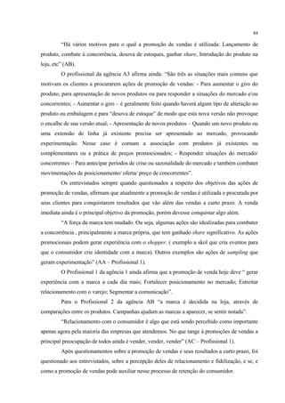 84

         “Há vários motivos para o qual a promoção de vendas é utilizada: Lançamento de
produto, combate à concorrência, desova de estoques, ganhar share, Introdução do produto na
loja, etc” (AB).
         O profissional da agência A3 afirma ainda: “São três as situações mais comuns que
motivam os clientes a procurarem ações de promoção de vendas: - Para aumentar o giro do
produto, para apresentação de novos produtos ou para responder a situações do mercado e/ou
concorrentes; - Aumentar o giro – é geralmente feito quando haverá algum tipo de alteração no
produto ou embalagem e para “desova de estoque” de modo que esta nova versão não provoque
o encalhe de sua versão atual; - Apresentação de novos produtos – Quando um novo produto ou
uma extensão de linha já existente precisa ser apresentado ao mercado, provocando
experimentação. Nesse caso é comum a associação com produtos já existentes ou
complementares ou a prática de preços promocionados; - Responder situações do mercado/
concorrentes – Para antecipar períodos de crise ou sazonalidade do mercado e também combater
movimentações de posicionamento/ oferta/ preço de concorrentes”.
         Os entrevistados sempre quando questionados a respeito dos objetivos das ações de
promoção de vendas, afirmam que atualmente a promoção de vendas é utilizada e procurada por
seus clientes para conquistarem resultados que vão além das vendas a curto prazo. A venda
imediata ainda é o principal objetivo da promoção, porém devesse conquistar algo além.
         “A força da marca tem mudado. Ou seja, algumas ações são idealizadas para combater
a concorrência , principalmente a marca própria, que tem ganhado share significativo. As ações
promocionais podem gerar experiência com o shopper. ( exemplo a skol que cria eventos para
que o consumidor crie identidade com a marca). Outros exemplos são ações de sampling que
geram experimentação” (AA – Profissional 1).
         O Profissional 1 da agência 1 ainda afirma que a promoção de venda hoje deve “ gerar
experiência com a marca a cada dia mais; Fortalecer posicionamento no mercado; Estreitar
relacionamento com o varejo; Segmentar a comunicação”.
         Para o Profissional 2 da agência AB “a marca é decidida na loja, através de
comparações entre os produtos. Campanhas ajudam as marcas a aparecer, se sentir notada”.
         “Relacionamento com o consumidor é algo que está sendo percebido como importante
apenas agora pela maioria das empresas que atendemos. No que tange à promoções de vendas a
principal preocupação de todos ainda é vender, vender, vender” (AC – Profissional 1).
         Após questionamentos sobre a promoção de vendas e seus resultados a curto prazo, foi
questionado aos entrevistados, sobre a percepção deles de relacionamento e fidelização, e se, e
como a promoção de vendas pode auxiliar nesse processo de retenção do consumidor.
 
