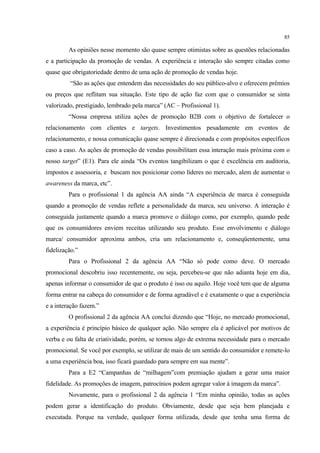85

         As opiniões nesse momento são quase sempre otimistas sobre as questões relacionadas
e a participação da promoção de vendas. A experiência e interação são sempre citadas como
quase que obrigatoriedade dentro de uma ação de promoção de vendas hoje.
         “São as ações que entendem das necessidades do seu público-alvo e oferecem prêmios
ou preços que reflitam sua situação. Este tipo de ação faz com que o consumidor se sinta
valorizado, prestigiado, lembrado pela marca” (AC – Profissional 1).
         “Nossa empresa utiliza ações de promoção B2B com o objetivo de fortalecer o
relacionamento com clientes e targets. Investimentos pesadamente em eventos de
relacionamento, e nossa comunicação quase sempre é direcionada e com propósitos específicos
caso a caso. As ações de promoção de vendas possibilitam essa interação mais próxima com o
nosso target” (E1). Para ele ainda “Os eventos tangibilizam o que é excelência em auditoria,
impostos e assessoria, e buscam nos posicionar como líderes no mercado, alem de aumentar o
awareness da marca, etc”.
         Para o profissional 1 da agência AA ainda “A experiência de marca é conseguida
quando a promoção de vendas reflete a personalidade da marca, seu universo. A interação é
conseguida justamente quando a marca promove o diálogo como, por exemplo, quando pede
que os consumidores enviem receitas utilizando seu produto. Esse envolvimento e diálogo
marca/ consumidor aproxima ambos, cria um relacionamento e, conseqüentemente, uma
fidelização.”
         Para o Profissional 2 da agência AA “Não só pode como deve. O mercado
promocional descobriu isso recentemente, ou seja, percebeu-se que não adianta hoje em dia,
apenas informar o consumidor de que o produto é isso ou aquilo. Hoje você tem que de alguma
forma entrar na cabeça do consumidor e de forma agradável e é exatamente o que a experiência
e a interação fazem.”
         O profissional 2 da agência AA conclui dizendo que “Hoje, no mercado promocional,
a experiência é princípio básico de qualquer ação. Não sempre ela é aplicável por motivos de
verba e ou falta de criatividade, porém, se tornou algo de extrema necessidade para o mercado
promocional. Se você por exemplo, se utilizar de mais de um sentido do consumidor e remete-lo
a uma experiência boa, isso ficará guardado para sempre em sua mente”.
         Para a E2 “Campanhas de “milhagem”com premiação ajudam a gerar uma maior
fidelidade. As promoções de imagem, patrocínios podem agregar valor à imagem da marca”.
         Novamente, para o profissional 2 da agência 1 “Em minha opinião, todas as ações
podem gerar a identificação do produto. Obviamente, desde que seja bem planejada e
executada. Porque na verdade, qualquer forma utilizada, desde que tenha uma forma de
 