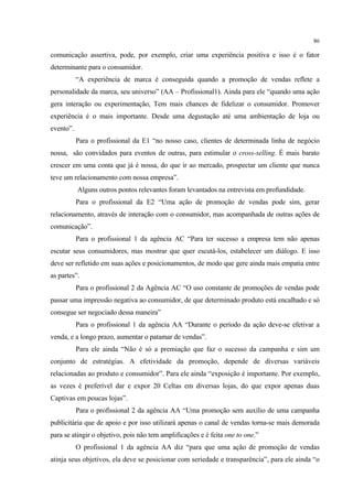86

comunicação assertiva, pode, por exemplo, criar uma experiência positiva e isso é o fator
determinante para o consumidor.
           “A experiência de marca é conseguida quando a promoção de vendas reflete a
personalidade da marca, seu universo” (AA – Profissional1). Ainda para ele “quando uma ação
gera interação ou experimentação, Tem mais chances de fidelizar o consumidor. Promover
experiência é o mais importante. Desde uma degustação até uma ambientação de loja ou
evento”.
           Para o profissional da E1 “no nosso caso, clientes de determinada linha de negócio
nossa, são convidados para eventos de outras, para estimular o cross-selling. É mais barato
crescer em uma conta que já é nossa, do que ir ao mercado, prospectar um cliente que nunca
teve um relacionamento com nossa empresa”.
           Alguns outros pontos relevantes foram levantados na entrevista em profundidade.
           Para o profissional da E2 “Uma ação de promoção de vendas pode sim, gerar
relacionamento, através de interação com o consumidor, mas acompanhada de outras ações de
comunicação”.
           Para o profissional 1 da agência AC “Para ter sucesso a empresa tem não apenas
escutar seus consumidores, mas mostrar que quer escutá-los, estabelecer um diálogo. E isso
deve ser refletido em suas ações e posicionamentos, de modo que gere ainda mais empatia entre
as partes”.
           Para o profissional 2 da Agência AC “O uso constante de promoções de vendas pode
passar uma impressão negativa ao consumidor, de que determinado produto está encalhado e só
consegue ser negociado dessa maneira”
           Para o profissional 1 da agência AA “Durante o período da ação deve-se efetivar a
venda, e a longo prazo, aumentar o patamar de vendas”.
           Para ele ainda “Não é só a premiação que faz o sucesso da campanha e sim um
conjunto de estratégias. A efetividade da promoção, depende de diversas variáveis
relacionadas ao produto e consumidor”. Para ele ainda “exposição é importante. Por exemplo,
as vezes é preferível dar e expor 20 Celtas em diversas lojas, do que expor apenas duas
Captivas em poucas lojas”.
           Para o profissional 2 da agência AA “Uma promoção sem auxílio de uma campanha
publicitária que de apoio e por isso utilizará apenas o canal de vendas torna-se mais demorada
para se atingir o objetivo, pois não tem amplificações e é feita one to one.”
           O profissional 1 da agência AA diz “para que uma ação de promoção de vendas
atinja seus objetivos, ela deve se posicionar com seriedade e transparência”, para ele ainda “o
 