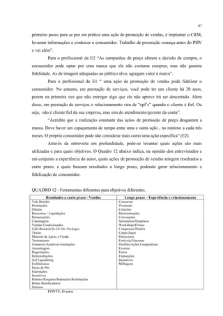 87

primeiro passo para se por em prática uma ação de promoção de vendas, é implantar o CRM,
levantar informações e conhecer o consumidor. Trabalho de promoção começa antes do PDV
e vai além”.
           Para o profissional da E2 “As campanhas de preço afetam a decisão de compra, o
consumidor pode optar por uma marca que ele não costuma comprar, mas não garante
fidelidade. As de imagem adequadas ao público alvo, agregam valor à marca”.
           Para o profissional da E1 “ uma ação de promoção de vendas pode fidelizar o
consumidor. No entanto, em prestação de serviços, você pode ter um cliente há 20 anos,
porem na primeira vez que não entregar algo que ele não aprove irá ser descartado. Alem
disso, em prestação de serviços o relacionamento vira de “cpf’s” quando o cliente é fiel. Ou
seja, não é cliente fiel da sua empresa, mas sim do atendimento/gerente da conta”.
           “Acredito que a realização constante das ações de promoção de preço desgastam a
marca. Deve haver um espaçamento de tempo entre uma e outra ação , no mínimo a cada três
meses. O próprio consumidor pode não considerar mais como uma ação específica” (E2).
           Através da entrevista em profundidade, pode-se levantar quais ações são mais
utilizadas e para quais objetivos. O Quadro 12 abaixo indica, na opinião dos entrevistados e
em conjunto a experiência do autor, quais ações de promoção de vendas atingem resultados a
curto prazo, e quais buscam resultados a longo prazo, podendo gerar relacionamento e
fidelização do consumidor.


QUADRO 12 - Ferramentas diferentes para objetivos diferentes.
         Resultados a curto prazo - Vendas         Longo prazo – Experiência e relacionamento
Vale Brindes                                   Concursos
Premiações                                     Premiums
Ofertas                                        Coleções
Descontos / Liquidações                        Demonstrações
Remarcações                                    Convenções
Cuponagens                                     Seminários/Simpósios
Vendas Condicionadas                           Workshops/Fóruns
Gifts/Bandeds/In-Or-On/ Packages               Congressos/Painéis
Trocas                                         Copas/Jogos
Material de Apoio a Venda                      Patrocínios
Treinamento                                    Festivais/Gincanas
Gimmicks/Atrativos/Animações                   Desfiles/Ações Cooperativas
Amostragens                                    Eventos
Degustações                                    Feiras
Demonstrações                                  Exposições
Self Liquidating                               Incentivos
Exibitécnica                                   Milhagens
Peças de Pdv
Exposições
Incentivos
Rebates/Resgates/Sedenções/Restituições
Bônus Bonificadores
Sorteios
           FONTE: O autor
 