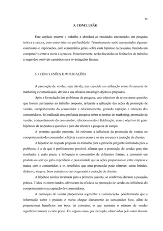 88

                                       5. CONCLUSÃO


         Este capítulo encerra o trabalho e abordará os resultados encontrados em pesquisa
teórica e prática, com entrevistas em profundidade. Primeiramente serão apresentadas algumas
conclusões e implicações, com comentários gerais sobre cada hipótese da pesquisa, fazendo um
comparativo entre a teoria e a prática. Posteriormente, serão discutidas as limitações do trabalho
e sugeridos possíveis caminhos para investigações futuras.



         5.1 CONCLUSÕES E IMPLICAÇÕES


         A promoção de vendas, sem dúvida, tem crescido em utilização como ferramenta de
marketing e comunicação, devido a sua eficácia em atingir objetivos propostos.
         Após a formulação dos problemas de pesquisa, com objetivos de se encontrar questões
que fossem pertinentes ao trabalho proposto, referente a aplicação das ações de promoção de
vendas, comportamento do consumidor e relacionamento, gerando captação e retenção dos
consumidores, foi realizada uma profunda pesquisa sobre as teorias do marketing, promoção de
vendas, comportamento do consumidor, relacionamento e fidelização, com o objetivo de gerar
hipóteses de respostas a questões e para dar alicerce a pesquisa de campo.
         A primeira questão proposta, foi referente a influência da promoção de vendas no
comportamento do consumidor, eficácia a curto prazo e no seu uso para a captação de clientes.
         A hipótese de resposta proposta no trabalho para a primeira pergunta formulada para o
problema, é a de que é perfeitamente possível, afirmar que a promoção de vendas gera sim
resultados a curto prazo, e influencia o consumidor de diferentes formas, a consumir um
produto ou serviço, pela experiência e proximidade que as ações proporcionam entre empresa e
marca com o consumidor, e os benefícios que uma promoção pode oferecer, como brindes,
dinheiro, viagens, bens materiais e outros gerando a captação de clientes.
         A hipótese teórica levantada para a primeira questão, se confirmou durante a pesquisa
prática. Todos os entrevistados, afirmaram da eficácia da promoção de vendas na influência do
comportamento e na captação de consumidores.
         A promoção de vendas proporciona segmentar a comunicação, possibilitando que a
informação sobre o produto e marca chegue diretamente ao consumidor foco, além de
proporcionar benefícios em troca do consumo, o que aumenta o número de vendas
significativamente a curto prazo. Em alguns casos, por exemplo, observados pelo autor durante
 