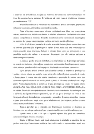 89

a entrevista em profundidade, as ações de promoção de vendas que oferecem benefícios em
troca do consumo, houve aumentos de vendas de até cinco vezes de produtos de consumo,
promocionados no PDV.
         O contato direto com o consumidor no momento da decisão de compra, proporciona
influenciar o consumo, efetivando e aumentando as vendas.
         Toda a literatura, assim como todos os profissionais que lidam com promoção de
vendas, entrevistados e pesquisados durante o trabalho, afirmaram e confirmaram com cases
citados, a importância da promoção de vendas na influencia sobre o consumidor, na captação e
no aumento das vendas, o que responde e confirma a primeira questão e hipótese.
         Além de eficácia da promoção de vendas no sentido da captação de vendas, observou-
se também, que uma ação de promoção de vendas é mais barata que uma comunicação de
massa, podendo ainda conversar, dialogar e interagir direto com seu consumidor, o que
possibilita conhece-lo melhor, e argumentar diretamente com ele motivos racionais e
emocionais para o consumo.
         A segunda questão proposta no trabalho, foi referente ao uso da promoção de vendas,
na geração envolvimento e interação do produto com o consumidor, fazendo com que o mesmo
adote a marca, gerando resultados a longo prazo, fidelizando e retendo esse consumidor.
         Após pesquisa teórica efetuada com diferentes autores, a respeito da promoção de
vendas, é correto afirmar que ainda há pouca teoria sobre os benefícios da promoção de vendas
a longo prazo. A maior parte das teorias conceituam a promoção de vendas como uma
ferramente especificamente de uso a curto prazo, e, pouco se fala sobre seus benefícios a longo
prazo. Porém algumas teorias a respeito da própria promoção de vendas por alguns autores
(PANCRAZIO, 2000, SHIMP, 2002, AMBLER, 2003, OGDEN; CRESCITELLI, 2007), além
de estudos feitos sobre o comportamento do consumidor e relacionamento, davam margem para
a definição da segunda hipótese apresentada, que era de que a promoção de venda é uma
ferramenta eficiente de marketing e comunicação, e agregadora de valores ao produto e marca,
e, pode gerar resultados a longo prazo, gerar relacionamento entre empresa, produto e marca
com o cliente, fidelizando-o e retendo-o.
         Pode-se perceber que o mercado, em determinados momentos se distanciou da
literatura, com um enfoque mais estratégico, pensando também nos benefícios a longo prazo.
         Apesar disso, o fato é de que a segunda hipótese não pode ser confirmada
completamente pela pesquisa em campo.
         Captar e fidelizar clientes está ligado diretamente à satisfação na aquisição de um
produto ou serviço. Para criar essa satisfação é necessário conhecer o consumidor e suprir suas
 