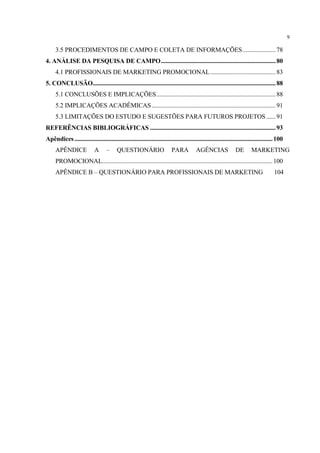 9

     3.5 PROCEDIMENTOS DE CAMPO E COLETA DE INFORMAÇÕES ..................... 78
4. ANÁLISE DA PESQUISA DE CAMPO.......................................................................... 80
     4.1 PROFISSIONAIS DE MARKETING PROMOCIONAL .......................................... 83
5. CONCLUSÃO...................................................................................................................... 88
     5.1 CONCLUSÕES E IMPLICAÇÕES............................................................................. 88
     5.2 IMPLICAÇÕES ACADÊMICAS ................................................................................ 91
     5.3 LIMITAÇÕES DO ESTUDO E SUGESTÕES PARA FUTUROS PROJETOS ...... 91
REFERÊNCIAS BIBLIOGRÁFICAS ................................................................................. 93
Apêndices ................................................................................................................................ 100
     APÊNDICE                A      –     QUESTIONÁRIO                     PARA          AGÊNCIAS                DE        MARKETING
     PROMOCIONAL.............................................................................................................. 100
     APÊNDICE B – QUESTIONÁRIO PARA PROFISSIONAIS DE MARKETING                                                                          104
 