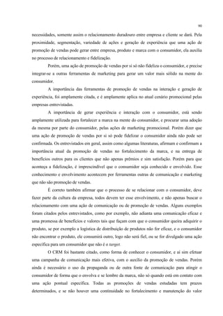 90

necessidades, somente assim o relacionamento duradouro entre empresa e cliente se dará. Pela
proximidade, segmentação, variedade de ações e geração de experiência que uma ação de
promoção de vendas pode gerar entre empresa, produto e marca com o consumidor, ela auxilia
no processo de relacionamento e fidelização.
        Porém, uma ação de promoção de vendas por si só não fideliza o consumidor, e precise
integrar-se a outras ferramentas de marketing para gerar um valor mais sólido na mente do
consumidor.
        A importância das ferramentas de promoção de vendas na interação e geração de
experiência, foi amplamente citada, e é amplamente aplica no atual cenário promocional pelas
empresas entrevistadas.
        A importância de gerar experiência e interação com o consumidor, está sendo
amplamente utilizada para fortalecer a marca na mente do consumidor, e procurar uma adoção
da mesma por parte do consumidor, pelas ações de marketing promocional. Porém dizer que
uma ação de promoção de vendas por si só pode fidelizar o consumidor ainda não pode ser
confirmada. Os entrevistados em geral, assim como algumas literaturas, afirmam e confirmam a
importância atual da promoção de vendas no fortalecimento da marca, e na entrega de
benefícios outros para os clientes que não apenas prêmios e sim satisfação. Porém para que
aconteça a fidelização, é imprescindível que o consumidor seja conhecido e envolvido. Esse
conhecimento e envolvimento acontecem por ferramentas outras de comunicação e marketing
que não são promoção de vendas.
        É correto também afirmar que o processo de se relacionar com o consumidor, deve
fazer parte da cultura da empresa, todos devem ter esse envolvimento, e não apenas buscar o
relacionamento com uma ação de comunicação ou de promoção de vendas. Alguns exemplos
foram citados pelos entrevistados, como por exemplo, não adianta uma comunicação eficaz e
uma promessa de benefícios e valores tais que façam com que o consumidor queira adiquirir o
produto, se por exemplo a logística de distribuição de produtos não for eficaz, e o consumidor
não encontrar o produto, ele consumirá outro, logo não será fiel, ou se for divulgado uma ação
específica para um consumidor que não é o target.
        O CRM foi bastante citado, como forma de conhecer o consumidor, e aí sim efetuar
uma campanha de comunicação mais efetiva, com o auxílio da promoção de vendas. Porém
ainda é necessário o uso da propaganda ou de outra fonte de comunicação para atingir o
consumidor de forma que o envolva e se lembre da marca, não só quando está em contato com
uma ação pontual específica. Todas as promoções de vendas estudadas tem prazos
determinados, e se não houver uma continuidade no fortalecimento e manutenção do valor
 