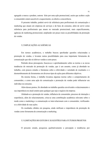 91

agregado a marca e produto, outrora feito por uma ação promocional, assim que acabar a ação
o consumidor estará suscetível a esquecimento, ou aberto a concorrência.
         O presente trabalho, poderá servir de referência para profissionais de comunicação e
marketing que atuam em empresas de serviços e de bens de consumo, além de servir como
referência para profissionais que atuam no mercado promocional, mais especificamente,
agências de marketing promocional, ampliando um pouco mais as possibilidades da promoção
de vendas.



         5.2 IMPLICAÇÕES ACADÊMICAS


         Em termos acadêmicos, o trabalho buscou aprofundar questões relacionadas a
promoção de vendas, e levantar outras possibilidades para essa importante ferramenta de
comunicação que não só efetivar vendas a curto prazo.
         Partindo desse pressuposto, buscou-se o aprofundamento sobre as teorias e as novas
tendências do mercado de promoção de vendas, que é um assunto, como já abordado no
trabalho, com poucos estudos e literaturas sobre a efetividade e variedade de resultados e o
desmembramento de ferramentas em diversos tipos de ações para diferentes objetivos.
         Da mesma forma, o trabalho levantou algumas teorias sobre o comportamento do
consumidor, e como uma ação de comunicação e promoção de vendas pode influenciar um
indivíduo no consumo.
         Além desses pontos, foi abordado no trabalho questões envolvendo o relacionamento e
sua importância no atual cenário para qualquer que seja o negócio da empresa.
         Alinhado-se a promoção de vendas, influência do consumidor, processo de interação e
experiência, além do relacionamento, criou-se uma contribuição acadêmica relevante sobre o
modo como o marketing e a comunicação se inter-relacionam com o consumidor, verificando-
se a efetividade de suas ações.
         Os resultados obtidos em pesquisa, ainda ratificam a importância da promoção de
vendas como ferramenta de comunicação e marketing.



         5.3 LIMITAÇÕES DO ESTUDO E SUGESTÕES PARA FUTUROS PROJETOS


         O presente estudo, pesquisou qualitativamente a percepção e tendências por
 